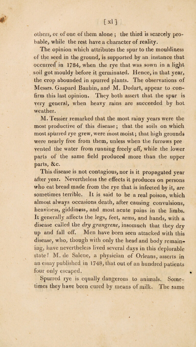 others, or of one of them alone ; the third is scarcely pro¬ bable, while the rest have a character of reality. The opinion which attributes the spur to the mouldiness of the seed in the ground, is supported by an instance that occurred in 1784, when the rye that was sown in a lig^ht soil got mouldy before it germinated. Hence, in that year, the crop abounded in spurred plants. The observations of Messrs. Gaspard Bauhin, and M. Dodart, appear to con¬ firm this last opinion. They both assert that the spur is very general, when heavy rains are succeeded by hot weather. M. Tessier remarked that the most rainy years were the most productive of this disease; that the soils on which most spurred rye grew, were most moist; that high grounds were nearly free from them, unless when the furrows pre vented the water from running freely off, while the lower parts of the same field produced more than the upper parts, 8tc. This disease is not contagious, nor is it propagated year after year. Nevertheless the effects it produces on persons who eat bread made from the rye that is infected by it, are sometimes terrible. It is said to be a real poison, which almost always occasions death, after causing convulsions, heaviness, giddiness, and most acute pains in the limbs. It generally affects the legs, feet, arms, and hands, with a disease called the dry grangrene, insomuch that they dry up and fall off. Men have been seen attacked with this disease, who, though with only the head and body remain¬ ing, have nevertheless lived several days in this deplorable state! M. de Salene, a physician of Orleans, asserts in an essay published in 1748, that out of an hundred patients four only escaped. Spurred rye is equally dangerous to animals. Some¬ times they have been cured by means of milk* The same