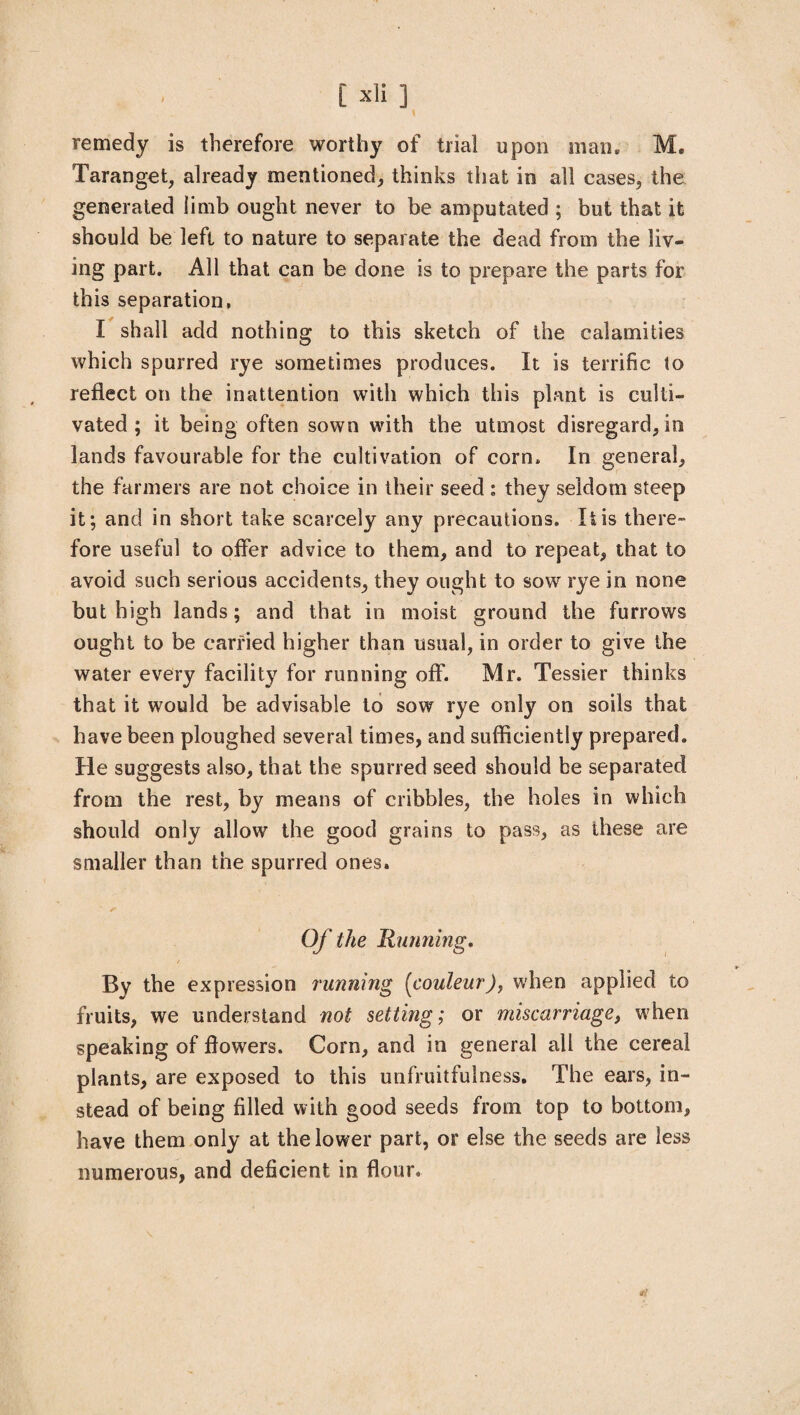[ xii 3 \ remedy is therefore worthy of trial upon main Me Taranget, already mentioned, thinks that in all cases, the generated limb ought never to be amputated ; but that it should be left to nature to separate the dead from the liv¬ ing part. All that can be done is to prepare the parts for this separation, I shall add nothing to this sketch of the calamities which spurred rye sometimes produces. It is terrific to reflect on the inattention with which this plant is culti¬ vated ; it being often sown with the utmost disregard, in lands favourable for the cultivation of corn. In general, the farmers are not choice in their seed: they seldom steep it; and in short take scarcely any precautions. It is there- fore useful to offer advice to them, and to repeat, that to avoid such serious accidents, they ought to sow rye in none but high lands; and that in moist ground the furrows ought to be carried higher than usual, in order to give the water every facility for running off. Mr. Tessier thinks that it would be advisable to sow rye only on soils that have been ploughed several times, and sufficiently prepared. He suggests also, that the spurred seed should be separated from the rest, by means of cribbles, the holes in which should only allow the good grains to pass, as these are smaller than the spurred ones. Of the Running, / ■ Bv the expression running (couleur)y when applied to fruits, we understand not setting; or miscarriage, when speaking of flowers. Corn, and in general all the cereal plants, are exposed to this unfruitfulness. The ears, in¬ stead of being filled with good seeds from top to bottom, have them only at the lower part, or else the seeds are less numerous, and deficient in flour. *?