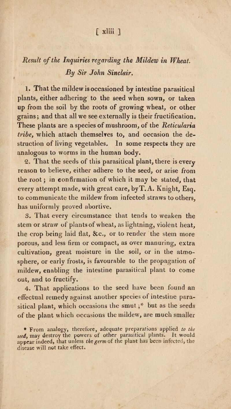Remit of the Inquiries regarding the Mildew in Wheat. By Sir John Sinclair. 1. That the mildew is occasioned by intestine parasitical plants, either adhering to the seed when sown, or taken up from the soil by the roots of growing wheat, or other grains; and that all we see externally is their fructification,, These plants are a species of mushroom, of the Reticularia tribe, which attach themselves to, and occasion the de¬ struction of living vegetables. In some respects they are analogous to worms in the human body. 2. That the seeds of this parasitical plant, there is every reason to believe, either adhere to the seed, or arise from the root; in confirmation of which it may be stated, that every attempt made, with great care, byT. A, Knight, Esq. to communicate the mildew from infected straws toothers, has uniformly proved abortive. 3. That every circumstance that tends to weaken the stem or straw of piantsof wheat, as lightning, violent heat, the crop being laid flat, &c., or to render the stem more porous, and less firm or compact, as over manuring, extra cultivation, great moisture in the soil, or in the atmo¬ sphere, or early frosts, is favourable to the propagation of mildew, enabling the intestine parasitical plant to come out, and to fructify. 4. That applications to the seed have been found an effectual remedy against another species of intestine para¬ sitical plant, which occasions the smut;* but as the seeds of the plant which occasions the mildew, are much smaller * From analogy, therefore, adequate preparations applied to the seed, may destroy the powers of other parasitical plants. It would appear indeed, that unless the germ of the plant has been infected, the disease will not take effect.