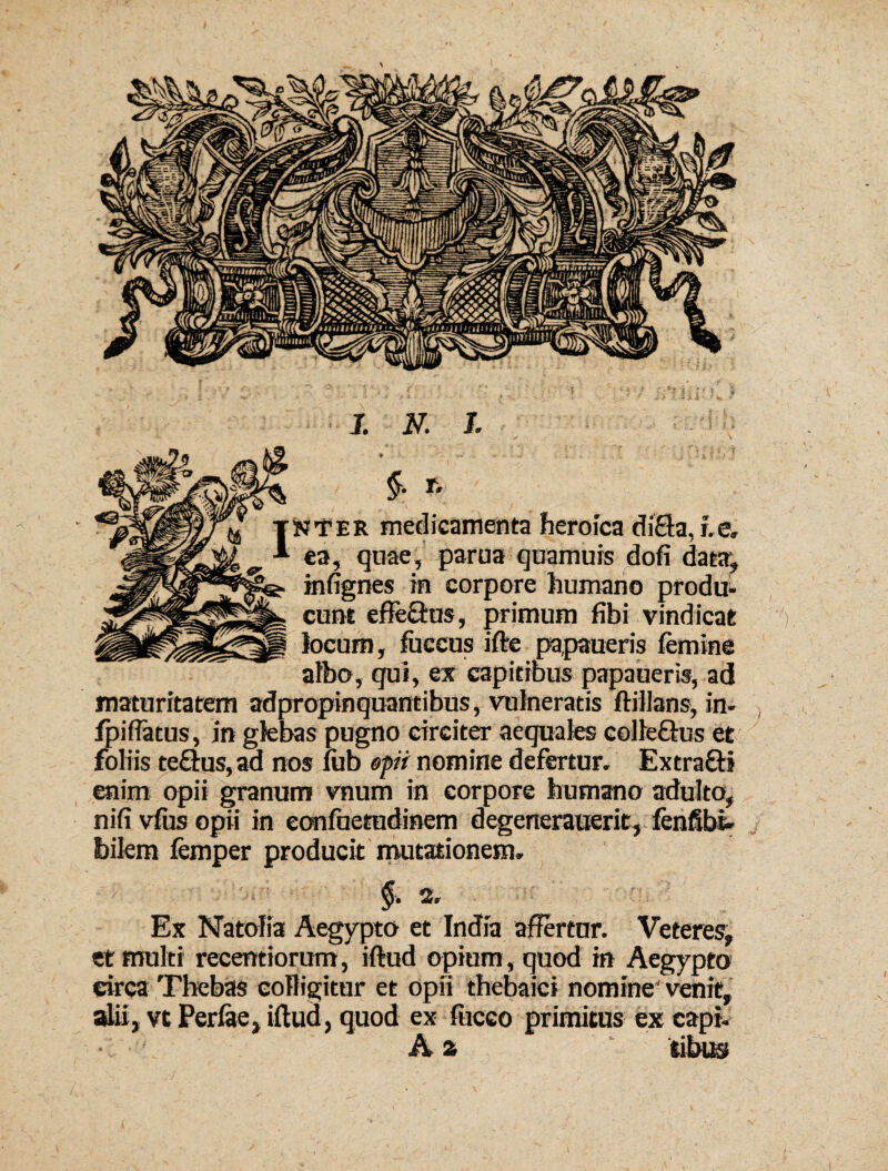 * • V- V • .9 i. I ; 4, p ., }  §■ t, nter medicamenta heroica diHa, r.e, ea, quae, parua quamuis dofi data; infignes in corpore humano produ¬ cunt effe&us, primum fibi vindicat locum, fuccus ifte pa,paueris femine albo, qui, ex capitibus papaueris, ad maturitatem adpropinquantibus, vulneratis ftillans, in- fpiflatus, in glebas pugno circiter aequales colle&us et foliis teftus, ad nos fiib opii nomine defertur. Extra&i enim opii granum vnum in corpore humano adulto, nifi vfus opii in eonfuetudinem degenerauerit, fenfibi- bilem femper producit mutationem. > §. 2, Ex Natolia Aegypto et India affertur. Veteres, et multi recentiorum, iftud opium, quod in Aegypto eirca Thebas colligitur et opii thebaici nomine venit, alii, vt Perfae, iftud, quod ex fiiceo primitus ex capi. A a *.