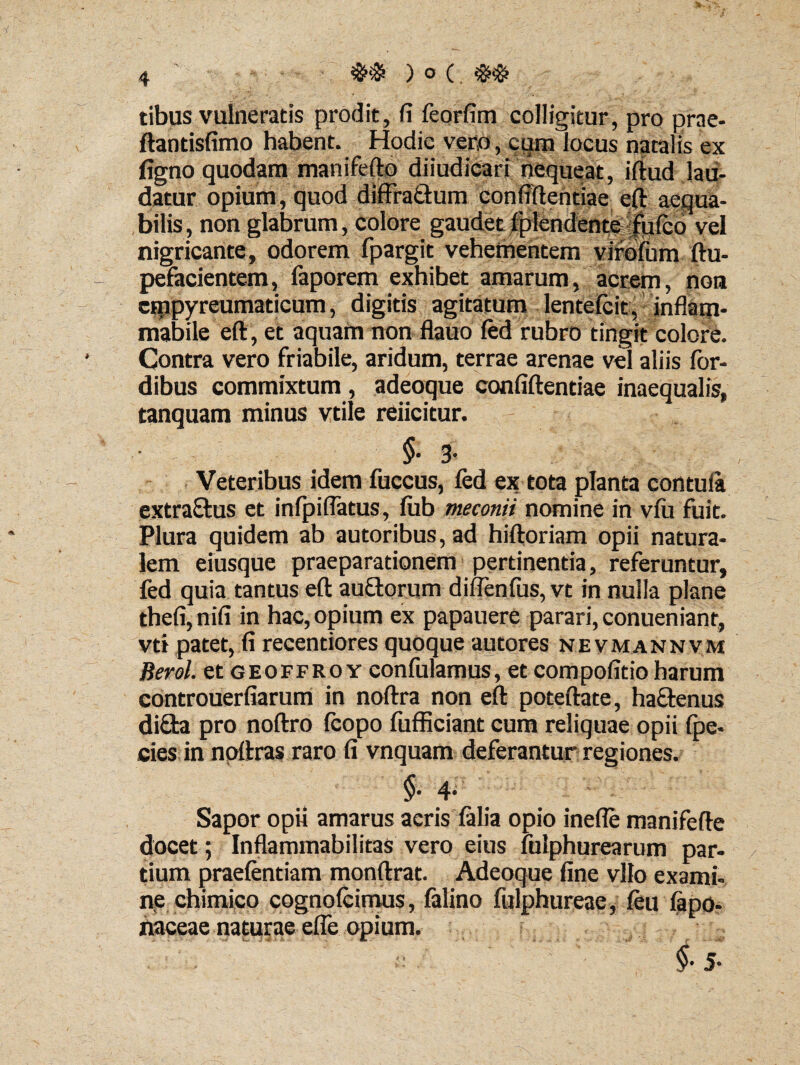 tibus vulneratis prodit, fi feorfim colligitur, pro prae- ftantisfimo habent. Hodie vero, cum locus natalis ex figno quodam mani ferto diiudicari nequeat, iftud lau¬ datur opium, quod diffra&um confidentiae eft aequa¬ bilis, non glabrum, colore gaudet fplendente fufcd vel nigricante, odorem fpargit vehementem virofum ftu- pefacientem, faporem exhibet amarum, acrem, non cmpyreumaticum, digitis agitatum lentelcit, inflatn- mabile eft, et aquam non flauo fed rubro tingit colore. Contra vero friabile, aridum, terrae arenae vel aliis for- dibus commixtum, adeoque confiftentiae inaequalis, tanquam minus vtile reiicitur. §• 3’ Veteribus idem fuccus, fed ex tota planta contula extra&us et infpiflatus, fub meconii nomine in vfii fuit. Plura quidem ab autoribus, ad hiftoriam opii natura¬ lem eiusque praeparationem pertinentia, referuntur, fed quia tantus eft auflorum diffenfus, vt in nulla plane thefi,nifi in hac, opium ex papauere parari, conueniant, vti patet, fi recentiores quoque autores nevmannvm Berol. et geoffro y confulamus, et compofitio harum controuerfiarum in noftra non eft poteftate, ha&enus di£ta pro noftro fcopo fufficiant cum reliquae opii fpe- cies in noftras raro fi vnquam deferantur regiones. 4- Sapor opii amarus aeris falia opio inefle manifefte docet; Inflammabilitas vero eius lulphurearum par¬ tium praefentiam monftrat. Adeoque fine vllo exami¬ ne chimico cognofcimus, falino fulphureae, feti fapo- naceae naturae effe opium. - : • fi $■ 5 ■