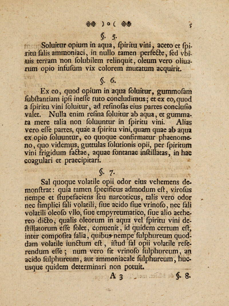 J #$)<>($# §• 5- Soluitur opium in aqua, fpiritu vini, aceto et fpi¬ ritu falis ammoniaci, in nullo tamen perfe&e, fed vbi- uis terram non folubilem relinquit, oleum vero oliua- rum opio infufum vix colorem mutatum acquirit. §.«. Ex eo, quod opium in aqua fbluitur, gummofam fubftantiam ipfi inelfe tuto concludimus; et ex eo, quod a fpiritu vini fbluitur, ad refinofas eius partes conclufio valet. Nulla enim refina fbluitur ab aqua, et gumma¬ ta mere talia non fbluuntur in fpiritu vini. Alias vero effe partes, quae a fpiritu vini, quam quae ab aqua ex opio fbluuntur, eo quoque confirmatur phaenome¬ no , quo videmus, guttulas folutionis opii, per fpiritum vini frigidum faftae, aquae fontanae inftillatas, in hac coagulari et praecipitari. * §• 7- Sal quoque volatile opii odor eius vehemens de- monftrat: quia tamen fpecificus admodum eft, virofus nempe et ftupefaciens feu narcoticus, talis vero odor nec fimplici fali volatili, fiue acido fiue vrinofo, nec fali volatili oleofb vllo, fiue empyreumatico, fiue alia aethe- reo diQo, qualis oleorum in aqua vel fpiritu vini de- ftillatorum effe folet, conuenit, id quidem certum eft, inter compofita falia, quibus-nempe fulphureum quod¬ dam volatile iunftum eft, iftud fal opii volatile refe¬ rendum effe; num vero fit vrinofo fulphureum, an acido fulphureum, aut ammoniacale fulphureum, huc¬ usque quidem determinari non potuit.