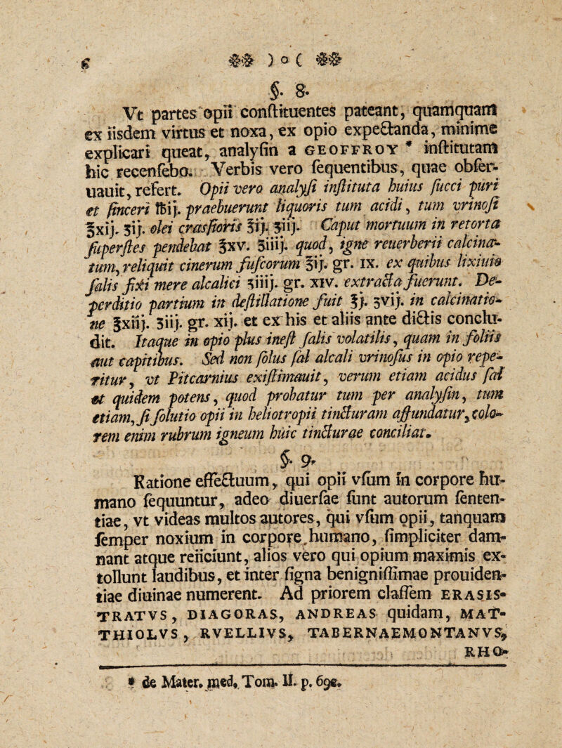 g ) o C §• 8. Vt partes opii conftkuentes pateant, quamquant ex iisdem virtus et noxa, ex opio expe£tanda, minime explicari queat, analyfin a geoffroy * inftitutam hic recenfebo. Verbis vero fequentibus, quae obfer- uauit, refert» Opii vero analyfi inftituta huius fiicci puri et fincert fBij. praebuerunt liquoris tum acidi, tum vrinoji =xij. ;ij. olei crasfioris fi;. fiij» Caput mortuum in retona Jkperftes pendebat fxv. 3ifi> quod, igne reuerberii calcintr- tum, reliquit cinerum fufioritm fij. gr. xx. ex quibus lixiuio falis fi±i mere alcalici siiij. gr. xiv. extracta fuerunt. De¬ perdit io partium in deftillatione fuit f). gvij. in caicinatio- ne §xtij. 3ii}. gr. xij. et ex his et aliis ante di&is conchi- dit. Itaque in opio plus ineft falis volatilis, quam in foliis aut capitibus. Sed non (olus fal alcali vrinofus in opio repe- ritur. vt Pitcarnius exiftimauit, verum etiam acidus fal U quidem potens, quod probatur tum per analyfin, tum etiam, fifolutio opii in heliotropii tincturam affundatur, colo- rem enim rubrum igneum huic liniturae conciliat. §. 9» Katione efle&uum, qui opii vfiim in corpore hu¬ mano fequuntur, adeo diuerfae fiant autorum fenten- tiae, vt videas multos autores, qui vfixm opii, tanquam lemper noxium in corpore.humano, (impliciter dam¬ nant atque reficiunt, alios vero qui opium maximis ex¬ tollunt laudibus, et inter figna benigniffimae prouiden- tiae diuinae numerent. Ad priorem claflem erasis* tratvs, Diagoras, andreas quidam, maT* THIOLVS , RVELLIVS, TABERNAEMONTANVS, RRQ* I II .. ^rnmkmmm——■»*1 i» i ■ikiii