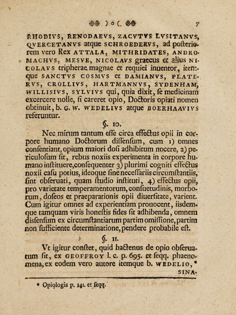 RHODIVS, RENODAEVS, ZACVTVS tVSITANVS, qvercetanvs atque schroedervs, ad pofterio- rem vero Rex attala, Mithridates, andro- machvs, mesve, nicolavs graecus e£ alius ni- colavs tripherae magnae et requiei inuentor, item- que sanctvs cosmvs et daAiianvs, plate- RVS, CROLLIVS, HARTMANNVS, SYDENHAM, willisivs, sylvivs qui, quia dixit, femedicinam excercere noile, fi careret opio, Doftoris opiati nomen obtinuit,b. g. w. wedelivs atque eoerhaavivs referuntur. §. 10. Nec mirum tantum efle circa effe&us opii in cor¬ pore humano Doftorum diflenfum, cum i) omnes confentiant, opium maiori dofi adhibitum nocere, 2) pe- riculofum fit, rebus noxiis experimenta in corpore hu¬ mano inftituere,confequenter 3) plurimi cogniti effetius noxii cafu potius, ideoque fine neceffariis circumflandis, fint obferuati, quam ftudio inftituti, 4) effe&us opii, pro varietate temperamentorum, confuetudinis, morbo¬ rum , dofeos et praeparationis opii diuerfitate, varient. Cum igitur omnes ad experientiam prouocent, iisdem-, que tamquam viris honeftis fides fit adhibenda, omnem disfenfum ex circumflandarum partimomiflione,partim non fufficiente determinatione, pendere probabile eft. §. ir. Vt igitur confiet, quid ha&enus de opio obferua- tum fit, ex geoffroy 1. c. p. 695. etfeqq. phaeno¬ mena, ex eodem vero autore itemque b. wedelio, * SINA* * Opiologia p. 141. et feqq.