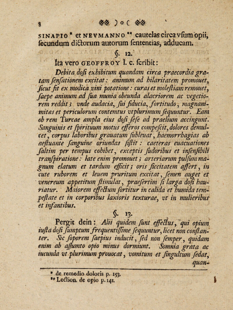 )O( sinapio* et nevmanno ** cautelas circa vfumopii, fecundum di£torum autorum fententias, adducam. §. 12. Ita vero geoffroy 1. c. fcribit: Debita doji exhibitum quandam circa 'praecordia gra¬ tam fenfationem excitat: animum ad hilaritatem promouet, Jicut fit ex modica vini potatione: curas et molefliam remonet, faepe animum ad fua munia obeunda alacriorem ac vegetio¬ rem reddit; vnde audacia, jiii fiducia> fortitudo, magnani¬ mitas et periculorum contemtus vtplurimum fequuntur. Eam ob rem Tureae ampla eius dofi fefie ad praelium accingunt. Sanguinis et fpirituum motus efferos compefcit, dolores demul¬ cet5 corpus laboribus granatum fubleuat, haemorrhagias ab aeftuante /anguine oriundas fiftit: caeteras euacuationes faltim per tempus cohibet, exceptis findor ibus et infenfibili tranfpiratione: late enim promouet; arteriarum pulfum ma¬ gnum elatum et tardum efficit; oris ficcitatem affert, in cute ruborem et leuem pruritum excitat, femen auget et ' venereum appetitum jlimulat, praefertim fi larga dofi hau¬ riatur. Maiorem effeBum fortitur in calida et humida tem- peftate et in corporibus laxioris texturae, vt in mulieribus et infantibus. > I3> Pergit dein: Alii quidem fiint effeSus, qui opium iufia dofi fumptum frequenti(fime fequuntur, licet non conftan- ter. Sic fiporem faepius inducit, fed non femper, quidam enim ab ajjumto opio minus dormiunt. 'Somnia grata ac iucunda vt plurimum prouocat, vomitum et fingultum fidat, quan- * de remedio doloris p. 153.