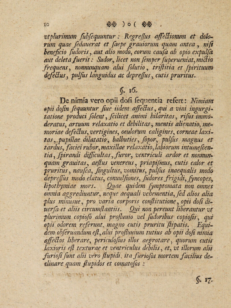vtplurmum fubfequuntur: Regrejjus affeBionuni et dolo¬ rum quae fedauerat et faepe grauiorum quam antea r ni (i beneficio fudoris , aut alio modo, eorum caufa ab opio expulfa aut deleta fuerit: Sudor, licet non femper fuperueniat,miBia frequens , nonnunquam alui folutio, triftitia et fpirituum iefeBus r pulfus languidus ac deprejjus , cutis pruritus. De nimia vero opii dofi feqnentia refert: Nimiam §pii dofin fequuntur fiue Udem ajffeBus, qui a vini ingurgi¬ tatione produci folent, fcilket animi hilaritas , rifus immo¬ deratus ^ anuum relaxatio et debilitas r mentis alienatio, me¬ moriae defeBus, vertigines, oculorum caligines, corneae laxi¬ tas , pupillae dilatatio , balbuties, fopor, pulfus magnus et tardus, faciei rubor, maxillae relaxatio, labiorum intumefcen- tid, fpirandi difficultas, furor, ventriculi ardor et nonnum* quam grauitas, aejlus veneretis, priapifmus, cutis calor et pruritus, naufea, fingiiltus, vomitus, pulfus inaequalis modo depreffus modo elatus, conuulfioms, Judores frigidi, Jyncopes, lipothymiae mors. Quae quidem fymptomata non omnes mnnia aggrediuntur, neque aequali vehementia, fed alios alia plus minusue, pro varia corporis confiitutione, opii dofi di- tterfa et aliis circumflamus. Qui non pereunt liberantur vt plurimum copiofo alui profiuuio vel fiideribus copiofis, qui opii odorem referunt, magno cutis pruritu ftipatis. Equi¬ dem obferuandum efi, alui profiuuium tutius ab opii dofi nimia ajfeBos liberare, periculofius illos aegrotare, quorum cutis laxioris eft texturae et ventriculus debilis, et, vt illorum alii furiofifiunt alii vero ftupidi, ita furiofos mortem facilius de¬ cimare quam fiupidos et comatofos ::