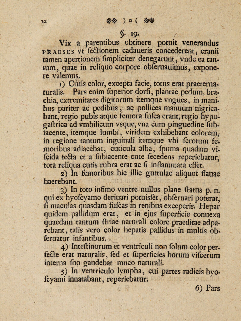 §• 19* Vix a parentibus obtinere potuit venerandus praeses vt feftionem cadaueris concederent, cranii tamen apertionem (impliciter denegarunt, vnde ea tan¬ tum, quae in reliquo corpore obferuauimus, expone¬ re valemus. 1) Cutis color, excepta facie, totus erat praeterna- turalis. Pars enim fuperior dorfi, plantae pedum, bra¬ chia, extremitates digitorum itemque vngues, in mani¬ bus pariter ac pedibus, ac pollices manuum nigrica- ; bant, regio pubis atque femora fufca erant, regio hypo- { gaftrica ad vmbilicum vsque, vna cum pinguedine fub- iacente, itemque lumbi, viridem exhibebant colorem, in regione tantum inguinali itemque vbi ferctum fe¬ moribus adiacebat, cuticula alba, fpuma quadam vi- Icida tefta et a fubiacente cute fecedens reperiehatur, tota reliqua cutis rubra erat ac fi inflammata eflet. 2) In femoribus hic illic guttulae aliquot flauae haerebant. 3) In toto infimo ventre nullus plane flatus p. n. qui ex hyofcyamo deriuari potuisfet, obferuari poterat, fi maculas quasdam fufeas in renibus exceperis. Hepar quidem pallidum erat, et in ejus fuperficie conuexa quaedam tantum ftriae naturali colore praeditae adpa- rebant, talis vero color hepatis pallidus in multis ob- feruatur infantibus. - ’ 4) Inteftinorum et ventriculi non folum color per- fefte erat naturalis, fed et fuperficies horum vifcerum interna fuo gaudebat muco naturali. 5) In ventriculo lympha, cui partes radicis hyo- fcyami innatabant, reperiebatur. 6) Pars