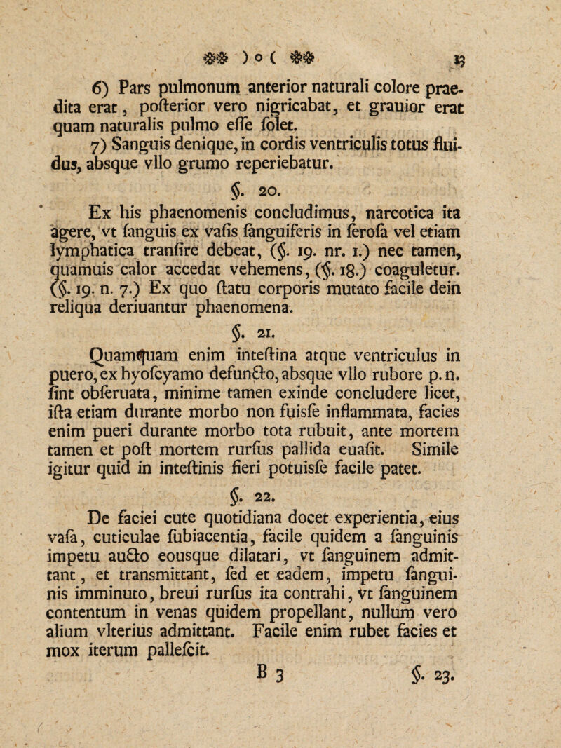 ##'■).©(## I? 6) Pars pulmonum anterior naturali colore prae¬ dita erat, pofterior vero nigricabat, et grauior erat quam naturalis pulmo efle folet. 7) Sanguis denique, in cordis ventriculis totus flui¬ dus, absque vllo grumo reperiebatur. §. 20. Ex his phaenomenis concludimus, narcotica ita agere, vt (anguis ex vafis (anguiferis in (erofa vel etiam lymphatica tranfire debeat, (§. 19. nr. 1.) nec tamen, quamuis calor accedat vehemens, ($. 18.) coaguletur. (<$. 19. n. 7.) Ex quo ftatu corporis mutato facile dein reliqua deriuantur phaenomena. §. 21. Quamdam enim inteftina atque ventriculus in puero, ex hyofcyamo defunfto, absque vllo rubore p.n. fint obleruata, minime tamen exinde concludere licet, ifta etiam durante morbo non fuisfe inflammata, facies enim pueri durante morbo tota rubuit, ante mortem tamen et poft mortem rurfus pallida euafit. Simile igitur quia in inteftinis fieri potuisfe facile patet. §. 22. De faciei cute quotidiana docet experientia, eius va(a, cuticulae fubiacentia, facile quidem a (anguinis impetu au£to eousque dilatari, vt languinem admit¬ tant, et transmittant, fed et eadem, impetu (angui¬ nis imminuto, breui rurfus ita contrahi, Vt (anguinem contentum in venas quidem propellant, nullum vero alium vlterius admittant. Facile enim rubet facies et mox iterum pallefcit. v B 3 §. 23. . ■ .« ■■ - ■ ■ , • ' j