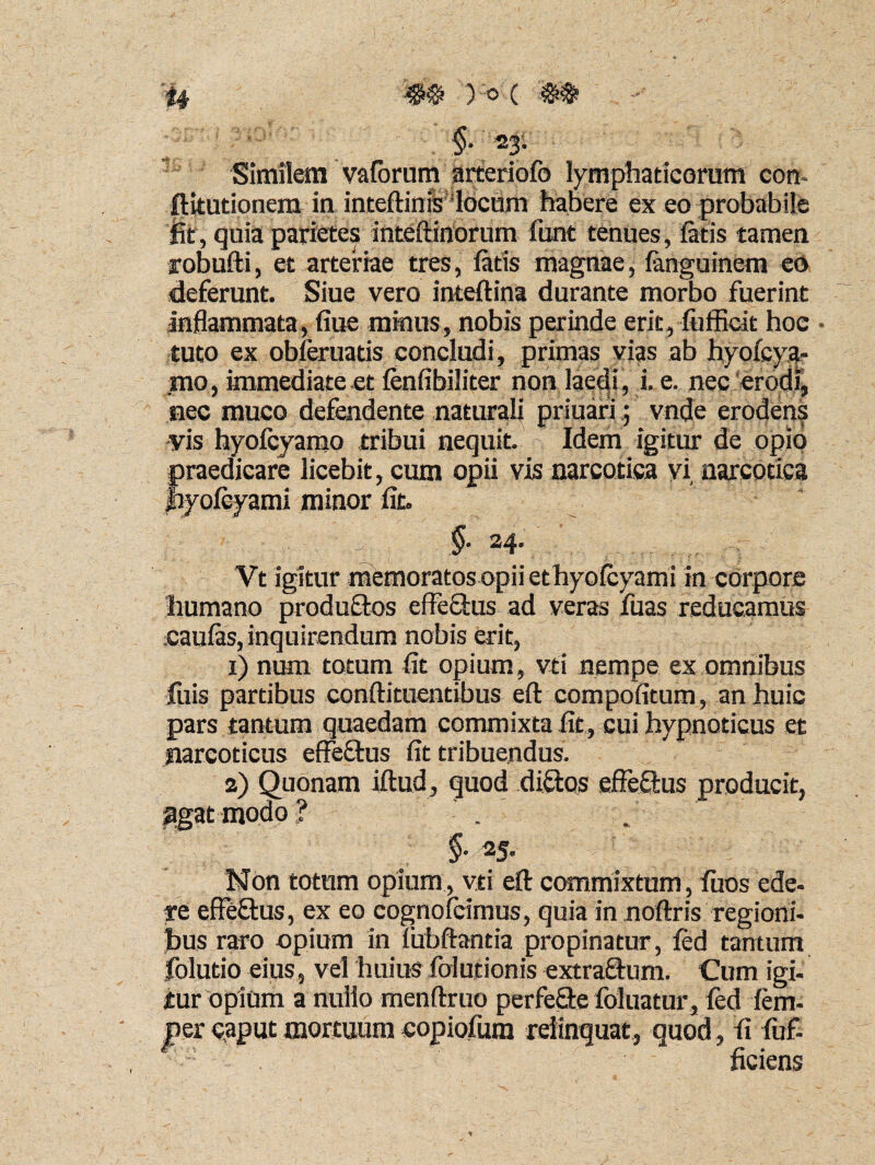 §* 23. Similem vaforum arteriofo lymphaticorum con- ftitutionem in inteflinisldciim habere ex eo probabile Iit, quia parietes inteftinorum funt tenues, fatis tamen robufti, et arteriae tres, fatis magnae, fanguinem eo deferunt. Siue vero inteftina durante morbo fuerint inflammata, fiue minus, nobis perinde erit, fiifBcit hoc • tuto ex obferuatis concludi, primas vias ab hyolcya- mo, immediate et fenfibiliter non laedi, i. e. nec erodi, nec muco defendente naturali priuari; vnde erodens vis hyofcyamo tribui nequit. Idem igitur de opio praedicare licebit, cum opii vis narcotica yi narcotica jbyofcyami minor fit. §• 24. Vt igitur memoratos opii ethyofcyami in corpore humano produtlos effetius ad veras fuas reducamus caulas, inquirendum nobis erit, 1) num totum fit opium, vti nempe ex omnibus hiis partibus conflituentibus efl compofitum, an huic pars tantum quaedam commixta fit, cui hypnoticus et narcoticus effetius fit tribuendus. 2) Quonam iflud, quod dittos effetius producit, $gat modo ? . f §■ 2 5. Non totum opium, vti efl commixtum, fuos ede- re effetius, ex eo eognofcirnus, quia in noflris regioni¬ bus raro opium in fubflantia propinatur, fed tantum folutio eius, vel huius folutionis extratlum. Cum igi¬ tur opium a nullo menflruo perfetle foluatur, fed fem- jner caput mortuum copiofum relinquat, quod, fi fuf- ficiens