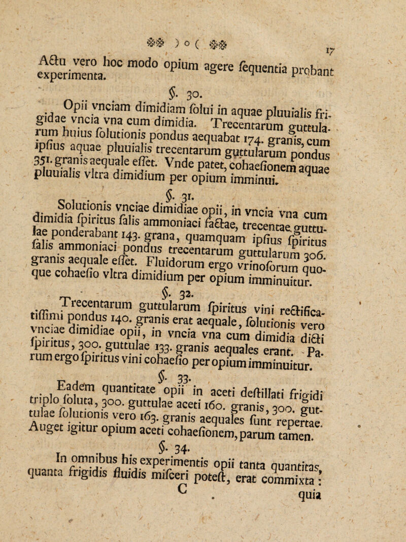 experimenta!100 °PiUm fe9u£“'» P™bant §. 30. Opii vnciam dimidiam fblui in aquae pluuialis fri gidae vncia vna cum dimidia. Trecentam^iutmU rum hmus folutionis pondus aequabat 174. granis cum ipfius aquae pluuialis trecentarum guttularum ponZ 35i. grams aequale effet.- Vnde patetcohaefionem aquae pluuialis vitra dimidium per opium imminui. ^ S^ionis ^pciae dimidiae opii, in vncia vna cum midia fpiritus falis ammoniaci faftae, trecentae cruttu. lae ponderabant 143. grana, quamquam ipfius fpiritus* SrnZeTiaieefi^FI3 £ecentarum g^tularum 306. que conaeiio vitra dimidium per opium imminuitur. • - $. 33. -Trecentarum guttularum fpiritus vini regifica tiffim, pondus 140. granis erat aequale, folutionisvero \ nciae dimidiae opii, in vncia vna cum dimidia difti fpiritus, 300. guttulae 133. granis aequales erant Pa rum ergo fpiritus vini cohaefio per opium imminuitur Eadem quantitate opfi in aceti defiillati frio-idi triplo foluta, 300. guttulae aceti 160. granis, 000 |ut tulae folutionis vero 163. granis aequales funtrepertae, uget igitur opium aceti cohaefionem,parum tamen. v §• 34- ouantCXP't™'! opii tanra quant. frigidis fluidis mifcen poteft, erat commixta : C . quia J