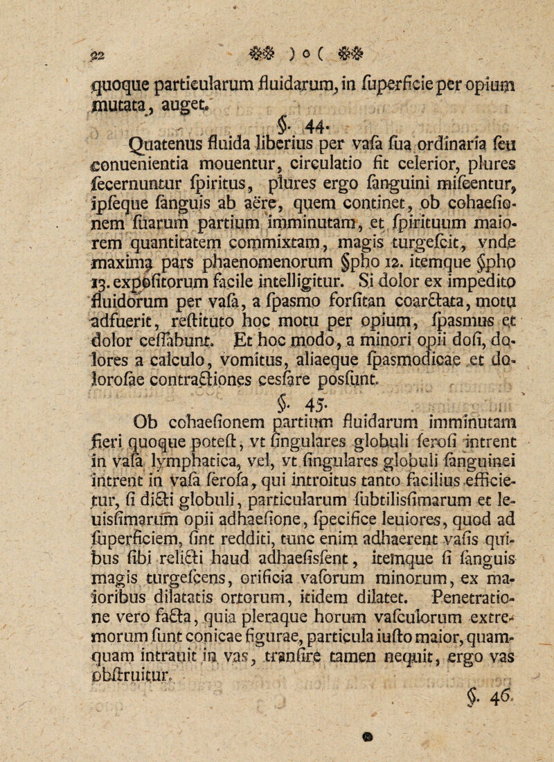 quoque particularum fluidarum, in fuperficie per opium mutata, auget $• 44’ Quatenus fluida liberius per vafa fua ordinaria feu conuenientia mouentur, circulatio fit celerior, plures iecernuntur fpiritus, plures ergo (anguini mifeentur, ipfeque fangu.is ab aere, quem continet, ob cohaefio- nem (uarum partium imminutam, et fpirituum maio¬ rem quantitatem commixtam, magis turgefcit, vnds maxima pars phaenomenorum §pno 12. itemque §pho 13. expofi torum facile intelligitur. Si dolor ex impedito fluidorum per vafa, a fpasmo forfitan coar&ata, motu adfuerit, reftituto hoc motu per opium, (pasmus et dolor ceflabunt. Et hoc modo, a minori opii dofi, do¬ lores a calculo, vomitus, aliaeque fpasmodicae et do¬ lorose contractiones cesfare posfunu §■ 4 5- Ob cohaeflonem partium fluidarum imminutam fleri quoque potefl, vt Angulares globuli ferofi intrent in vafa lymphatica, vel, vt Angulares globuli (anguinei intrent in vala ferofa , qui introitus tanto facilius efficie¬ tur, fi di£ti globuli, particularum fubtilisfimarum et le- uisfimariim opii adhaefione , fpecifice Jeuiores, quod ad luperficiem, fint redditi, tunc enim adhaerent vafis qui¬ bus Abi relicti haud adhaefisfent, itemque fi fanguis magis turgefpeos, orificia vafbrum minorum, ex ma¬ ioribus dilatatis ortorum, itidem dilatet. Penetratio¬ ne vero fafta, quia pleraque horum vafculorum extre¬ morum fun.t conicae figurae, particula iufto maior, quam¬ quam intrauit ,in vas, tranfirC tamen nequit, ergo vas Dbftruitur, §. 46,