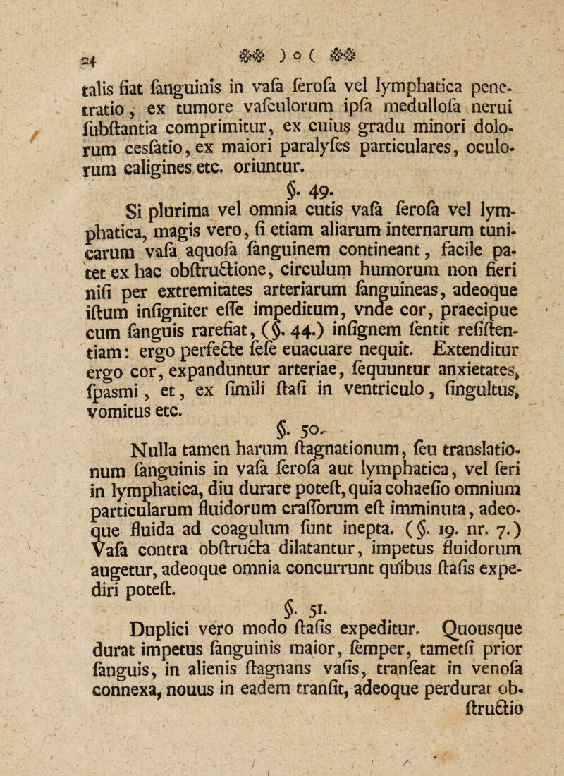 talis fiat (anguinis in va(a (erofa vel lymphatica pene- trado, ex tumore vafculorum ip(a medullofa nerui fubftantia comprimitur, ex cuius gradu minori dolo¬ rum cesfatio, ex maiori paralyfes particulares, oculo¬ rum caligines etc. oriuntur. §• 49* Si plurima vel omnia cutis va(a ferofa vel lym¬ phatica, magis vero, fi etiam aliarum internarum tuni¬ carum va(a aquofa (anguinem contineant, facile pa¬ tet ex hac obftru&ione, circulum humorum non fieri nifi per extremitates arteriarum (anguineas, adeoque iftum infigniter effe impeditum, vnde cor, praecipue cum fanguis rarefiat, (§. 44.) infignem fentit refiften- tiam: ergo perfeffte fefe euacuare nequit. Extenditur ergo cor, expanduntur arteriae, fequuntur anxietates, fpasmi, et, ex fimili ftafi in ventriculo, fingultus, vomitus etc. §• 50- Nulla tamen harum ((agnationum, (eu translatio¬ num fanguinis in va(a (erola aut lymphatica, vel feri in lymphatica, diu durare poteft, quia cohaefio omnium particularum fluidorum craflorum eft imminuta, adeo¬ que fluida ad coagulum (unt inepta. (§, 19. nr. 7.) Va(a contra obftrufta dilatantur, impetus fluidorum augetur, adeoque omnia concurrunt quibus ftafis expe¬ diri poteft. §■ 5i- Duplici vero modo ftafis expeditur. Quousque durat impetus (anguinis maior, (emper, tametfi prior (anguis, in alienis ftagnans vafis, tranfeat in venola connexa, nouus in eadem tranfit, adeoque perdurat ob- ftruftio