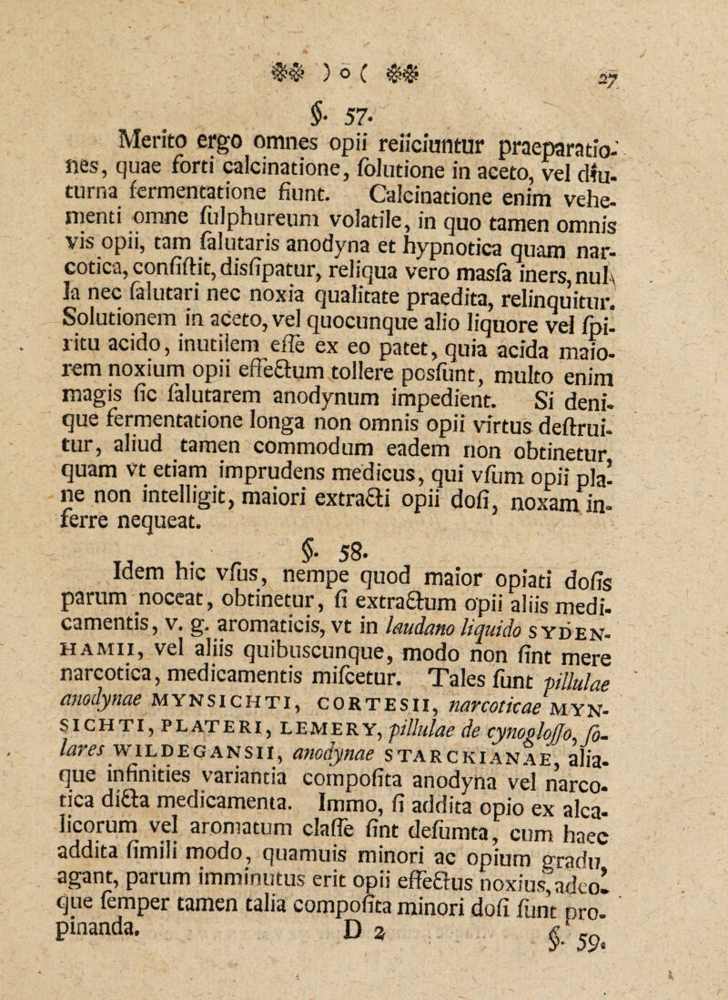 $• 57- Merito ergo omnes opii reiiciuntur praeparatio¬ nes, quae forti calcinatione, folutione in aceto, vel diu- turna fermentatione fiunt. Calcinatione enim vehe, menti omne fulphureum volatile, in quo tamen omnis vis opii, tam falutaris aoodyna et hypnotica quam nar¬ cotica, confiftit, disfipatur, reliqua vero masfa iners, nul\ la nec falutari nec noxia qualitate praedita, relinquitur. Solutionem in aceto, vel quocunque alio liquore vel fpi- ritu acido, inutilem effe ex eo patet, quia acida maio¬ rem noxium opii efle&um tollere posfunt, multo enim magis fic falutarem anodynum impedient. Si deni¬ que fermentatione longa non omnis opii virtus deftrui- tur, aliud tamen commodum eadem non obtinetur quam vt etiam imprudens medicus, qui vfum opii pia! ne non intelligit, maiori extraai opii dofi. noxam in¬ ferre nequeat. §• 58- Idem hic vfus, nempe quod maior opiati dofis parum noceat, obtinetur, fi extraSum opii aliis medi- camentis, v. g. aromaticis, vt in laudatio liquido s yden- hamii, vel aliis quibuscunque, modo non fint mere narcotica, medicamentis mifcetur. Tales funt pilulae anodynae mynsichti, cortesii, narcoticae myn- sichti, pl at eri, lemery, pilulae de cynogloffo [o- /flw wiLDEQANsii, anodynae starckianae, alia- que infinities variantia compofita anodyna vel narco¬ tica di&a medicamenta. Immo, fi addita opio ex alea- licorum vel aromatum clafle fint defumta, cum haec addita fimili modo, quamuis minori ac opium gradu agant, parum imminutus erit opii effeQus noxius, adeoi que femper tamen talia compofita minori dofi funt pro- pmanda. Da & en