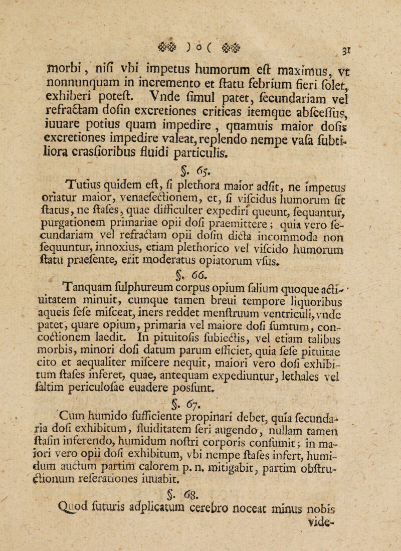 morbi, nifi vbi impetus humorum eft maximus, vt nonnunquam in incremento et ftatu febrium fieri folet, exhiberi poteft. Vnde fimul patet, fecundariam vel refractam dofin excreriones criticas itemque abfcefius, iuuare potius quam impedire , quamuis maior dofis excretiones impedire valeat, replendo nempe vafa fubti* liora crasfioribus fluidi particulis. . §. 6$. Tutius quidem eft, fi plethora maior adfit, ne impetus oriatur maior, venaefedionem, et, fi vifcidus humorum fit flatus, ne ftafes, quae difficulter expediri' queunt, fequantur, purgationem primariae opii dofi praemittere; quia vero fe¬ cundariam vel refradam opii dofin dicta incommoda non fequuntur, innoxius, etiam plethorico vel vifcido humorum ftatu praefente, erit moderatus opiatorum vfus. §, - 66. Tanquam fulphureum corpus opium falium quoque adi- • uitatem minuit, cumque tamen breui tempore liquoribus aqueis fefe mifceat, iners reddet menftruum ventriculi, vnde patet, quare opium, primaria vel maiore dofi fumtum, con- codionern laedit. In pituitofis fubiedis, vel etiam talibus morbis, minori dofi datum parum efficiet, quia fefe pituitae cito et aequaliter mifcere nequit, maiori vero dofi exhibi¬ tum ftafes inferet, quae, antequam expediuntur, lethales vei faltim periculofae euadere posfunt. §■ 6j. Cum humido fufficiente propinari debet, quia fecunda- ria dofi exhibitum, fluiditatem feri augendo, nullam tamen ftafin inferendo, humidum noftri corporis confumit; In ma¬ iori vero opii dofi exhibitum, vbi nempe ftafes infert, humi¬ dum audum partim calorem p.n. mitigabit, partim obftru- ctionum referationes iuuabit. §. es. Quod futuris adplicatum cerebro noceat minus nobis vide-