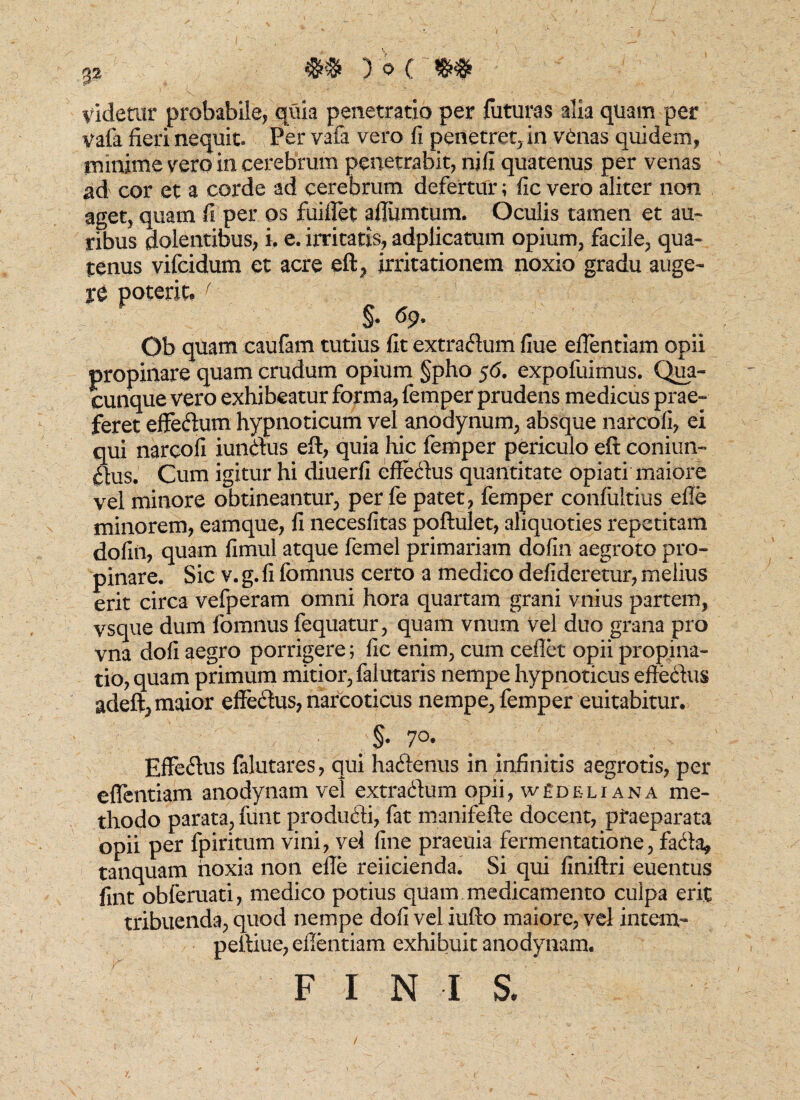 ) 0 ( videtur probabile, quia penetratio per futuras alia quam per vafa fieri nequit. Per yafa vero fi penetret, in venas quidem, minime vero in cerebrum penetrabit, nili quatenus per venas ad cor et a corde ad cerebrum defertur; fic vero aliter non aget, quam fi per os fuiflet afliimtum. Oculis tamen et au¬ ribus dolentibus, i, e. irritatis, adplicatum opium, facile, qua¬ tenus vifcidum et acre eft, irritationem noxio gradu auge¬ re poterit» f §. ^9- Ob quam caufam tutius fit extraflum fiue eflentiam opii propinare quam crudum opium §pho 56. expofuimus. Qua¬ cunque vero exhibeatur forma, femper prudens medicus prae¬ feret effeftum hypnoticum vel anodynum, absque narcofi, ei qui narcofi iunthis eft, quia hic femper periculo eft coniun- ilus. Cum igitur hi diuerfi effe&us quantitate opiati maiore vel minore obtineantur, per fe patet, femper confultius efle minorem, eamque, fi necesfitas poftulet, aliquoties repetitam dofin, quam fimul atque femel primariam dofin aegroto pro¬ pinare. Sic v. g. fi fomnus certo a medico defideretur, melius erit circa vefperam omni hora quartam grani vnius partem, vsque dum fomnus fequatur, quam vnum Vel duo grana pro vna dofi aegro porrigere; fic enim, cum ceflet opii propina¬ tio, quam primum mitior, falutaris nempe hypnoticus effe&us adeft, maior efferus, narcoticus nempe, femper euitabitur. ;§• 7°- Effe&us falutares, qui hacftenus in infinitis aegrotis, per eflentiam anodynam vel extra&um opii, w£deliana me¬ thodo parata, funt produdti, fat manifefte docent, praeparata opii per fpiritum vini, vel fine praeuia fermentatione, fada, tanquam noxia non efle reficienda. Si qui finiftri euentus fint obferuati, medico potius quam medicamento culpa erit tribuenda, quod nempe dofi vel iufto maiore, vel intem- peftiue, eflentiam exhibuit anodynam.