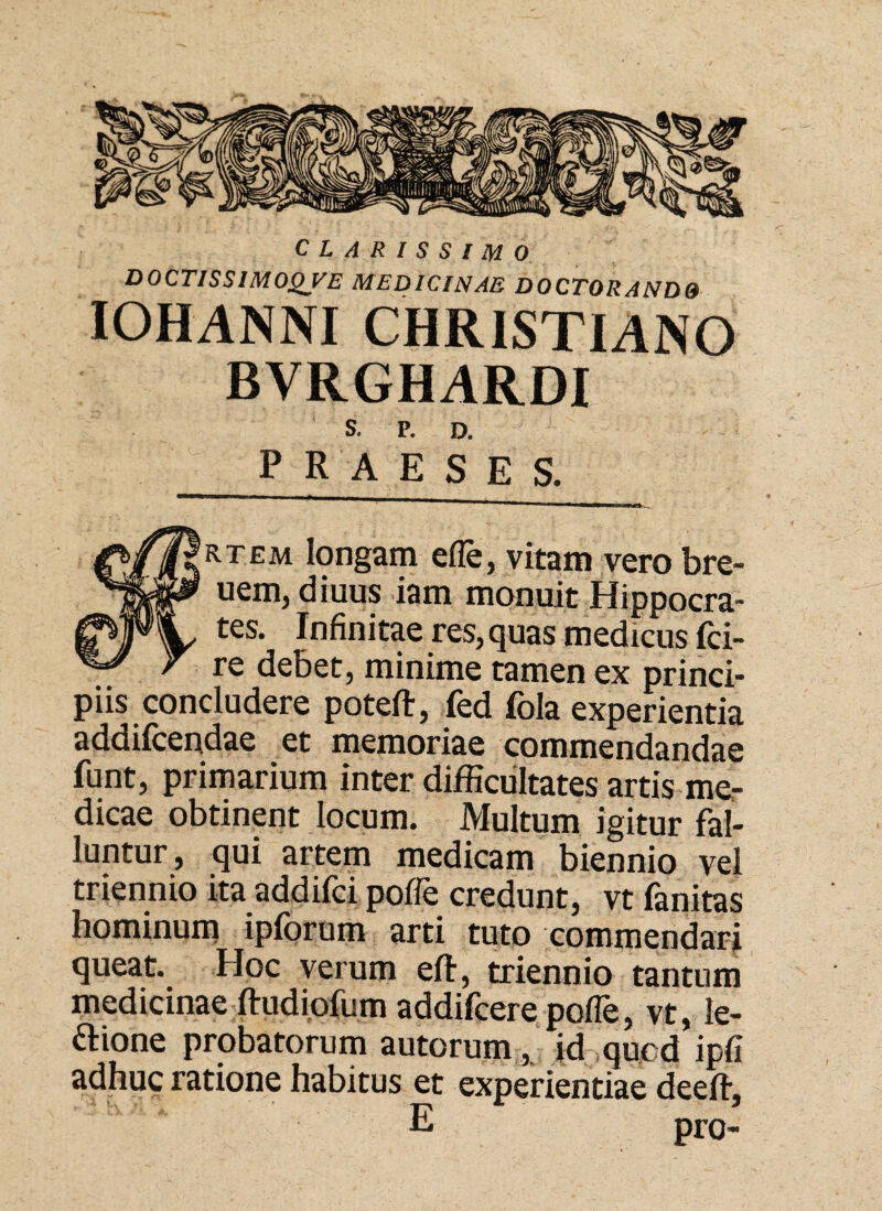 CLARISSIMO DOCTISSIMOQVE MEDICINAE D0CT0RAND9 IOHANNI CHRISTIANO BVRGHARDI S. P. D. PRAESES. 'rtem longam ede, vitam vero bre- uenij diuus iam monuit Hippocra¬ tes. Infinitae res, quas medicus fci- re debet, minime tamen ex princi¬ piis concludere poteft, fed fola experientia addifcendae et memoriae commendandae funt, primarium inter difficultates artis me¬ dicae obtinent locum. Multum igitur fal¬ luntur, qui artem medicam biennio vel triennio ita addifci pofle credunt, vt fanitas hominum ipforum arti tuto commendari queat. Hoc verum eft, triennio tantum medicinae ftudiofum addifcere pofle, vt, le¬ none probatorum autorum , id qucd ipfi adhuc ratione habitus et experientiae deeft, E pro-