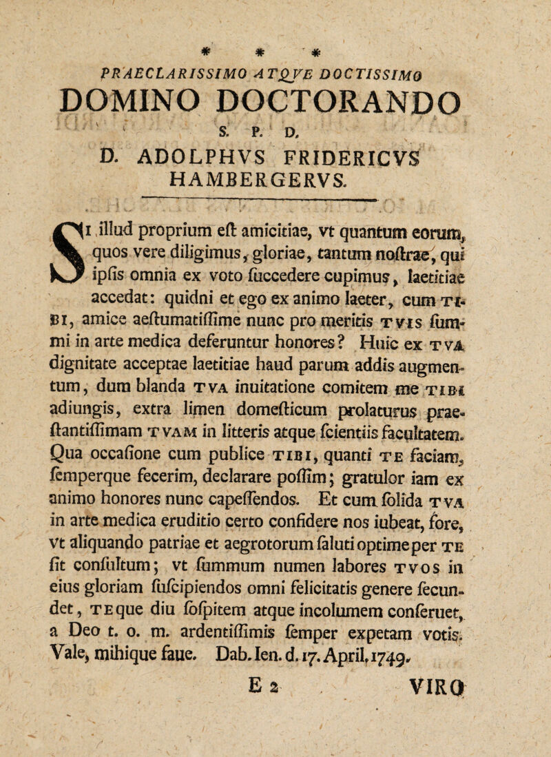 PRAECLARISSIMO A TQVE DOCTISSIMO DOMINO DOCTORANDO S. P. D, D. ADOLPHVS FRIDERICVS HAMBERGERVS. Si illud proprium eft amicitiae, vt quantum eorum, quos vere diligimus, gloriae, tantum noftrae, qui ipfis omnia ex voto fticcedere cupimus, laetitiae accedat: quidni et ego ex animo laeter, cum ti- Bi, amice aeftumatiffime nunc pro meritis tvis fam¬ ini in arte medica deferuntur honores ? Huic ex tva dignitate acceptae laetitiae haud parum addis augmen¬ tum, dura blanda tva inuitatione comitem me tibi adiungis, extra limen domefticum prolaturus prae- ftantiffimam tvam in litteris atque fcientiis facultatem. Qua occafione cum publice tibi, quanti te faciam, femperque fecerim, declarare poflim; gratulor iam ex animo honores nunc capeflendos. Et cum folida tva in arte medica eruditio certo confidere nos iubeat, fore, vt aliquando patriae et aegrotorum laluti optime per te fit confultum; vt fummum numen labores tvos in eius gloriam fufcipiendos omni felicitatis genere fecun- det, te que diu ibfpitem atque incolumem conieruet, a Deo t. o. m. ardentiffimis femper expetam votis. Vale, mihique faue. Dab. Ien. d.vj. April, 1749» Ea VIRO