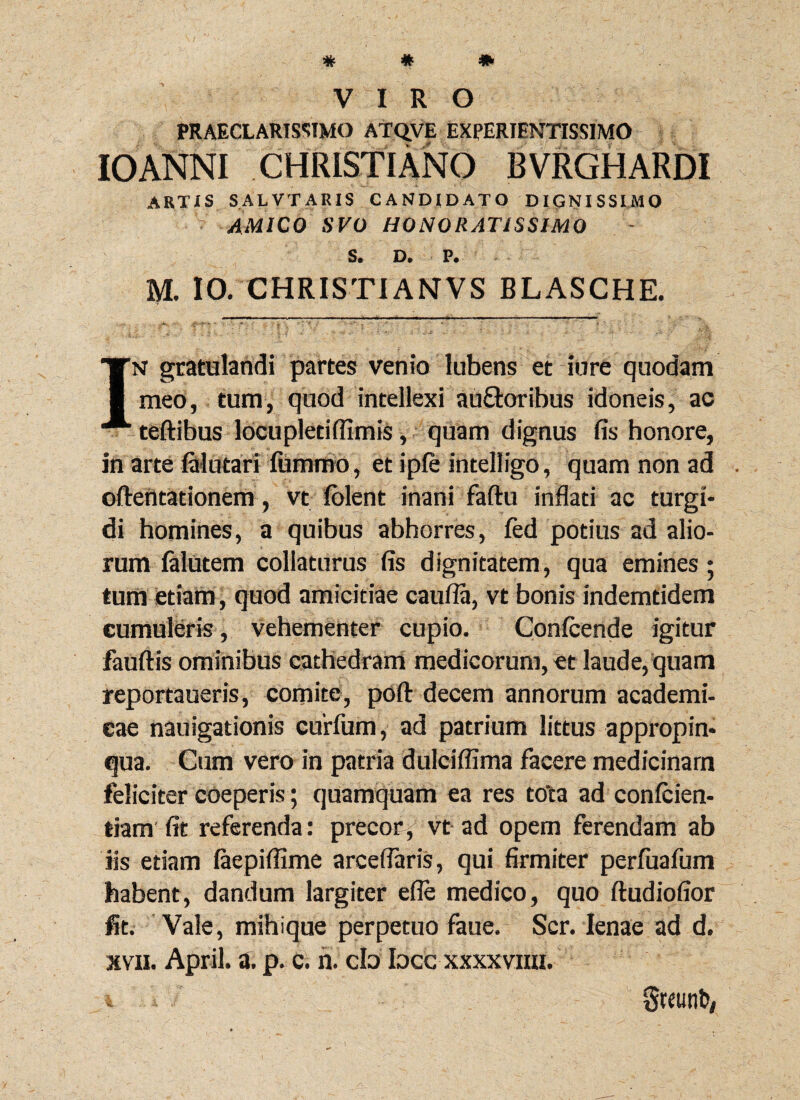 PRAECLARISSIMO ATQVE EXPERIENTISS1M0 10ANNI CHRISTIANO BVRGHARDI artis salvtaris candidato dignissimo AMICO SVO HONORATISSIMO S. D. P. M. 10. CHRISTIANVS BLASCHE. IN gratulandi partes venio lubens et iure quodam meo, tum, quod intellexi au&oribus idoneis, ac teftibus locupletiflimis, quam dignus fis honore, in arte falutari fummo , et ipfe intelligo, quam non ad . oftentationem, vt folent inani faftu inflati ac turgi¬ di homines, a quibus abhorres, fed potius ad alio¬ rum falutem collaturus fis dignitatem, qua emines ; tum etiam , quod amicitiae caufla, vt bonis indemtidem cumuleris, vehementer cupio. Confcende igitur fauftis ominibus cathedram medicorum, et laude, quam reportaueris, comite, poft decem annorum academi- cae nauigationis curfum, ad patrium littus appropin¬ qua. Cum vero in patria dulciffima facere medicinam feliciter coeperis; quamquam ea res tota ad confiden¬ tiam fit referenda: precor, vt ad opem ferendam ab lis etiam faepiflime arceflaris, qui firmiter perfuafum habent, dandum largiter efle medico, quo ftudiofior fit. Vale, mihi que perpetuo faue. Scr. lenae ad d. xvii. April. a. p. c. n. cb bcc xxxxvim. ^3. Sreutib,