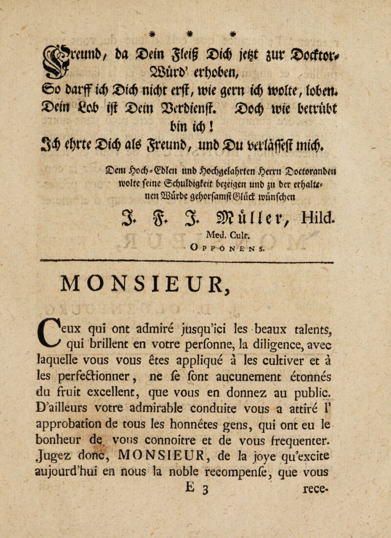 to $ein i<$ jur Stocftotv 2Burt>’ erfaben, ®u fcarff t'# £>tdj nidfjt erff, nw gero id) ttwftr, lobw. £>«it £($ ifi £>m WtrMenff. £)ccf) wie ftntitt (in id)! 5$ ifyttt ®icf) ate Sreunfc, unb £>u itt«$♦ ©cm £od)*€Me» trnb #od$efafjrfen #erm £)ocfor<mbeti tvolfefemc ©cfjutbigfeit 6e$et$en unb $u ber erfyalu* nen$Burbc gef;otf<mij?0(utf tvunfc^en 3. f. 3- buller, Hild. Med. Culf. Opp o nens. -’■.'■■■■* ..- r. ! 11-— r-7r -I I- MONSIEUR, .' | i' ” • '/ • > ; % . / Ceux qui ont admire jusqu’ici les beaux talents, qui brillent en votre perfonne, la diligence, avec laquelle vous vous etes applique a les cultiver et a les perfe&ionner, ne fe font aucunement etonnes du fruit excellent, que vous en donnez au public. D’ailleurs votre admirable conduite vous a attire 1’ approbation de tous les honnetes gens, qui ont eu le bonheur de vous connoitre et de vous frequenter. Jugez donc, MONSIEUR, de la joye qu’excite aujourd’hui en nous la noble recompenfe, que vous E 3 rece-
