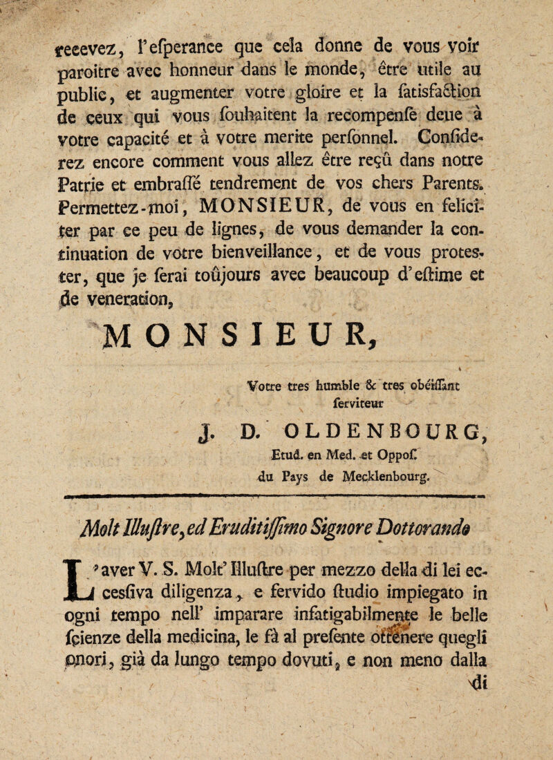 feeevez, 1’efperance que cela donne de vous voir paroitre avec honneur dans le monde, etre utile au public, et augmenter votre gloire et la fetisfaStion de ceux qui vous fouhaitent la recompenle deue a votre capacite et a votre merite perfonnel. Confide, rez encore comment vous alLez etre re$u dans notre Patrie et embrafle tendrement de vos chers Parents. Permettez- moi, MONSIEUR, de vous en felici¬ ter par ee peu de lignes, de vous demander la eon- dnuation de votre bienveillance, et de vous protes- ter, que je ferai toujours avee beaucoup d’eftime et de veneradon, M ONSJEUR, , -< i Votre tres humble Sc tres obelilant ferviteur J. D. OLDENBOURG, Etud. en Med. et Qppo£ 4tt Pays de Mecklenb.ourg. Molt lUuftrey ed Eruditiffimo Signor e Dottorando L’ aver V. S. Molt’ Illuftre per mezzo deMa di lei ec- I cesfiva diligenza, e fervido ftudio impiegato in pgni tempo nelf imparare infatigabilmerste le belle fpienze della medicina, le Fat al prefente oftlnere quegli onori, gia da Jungo tempo dovuti, e non meno dalla 'di J