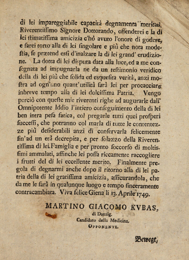 di lei impareggiabile capaeita degnamenfa‘ meritat?. Riverentiffimo Signore Dottorando, offenderei e Ia di lei iHmatiffima amicizia c’ho avuto ]’onore di godere, e farei tono alia di lei fingolare e piu ehe nota mode- ftia, fe praetend esfi d’inalzare la di lei grand’ erudizio- ne. La dotta di lei disputa data alia !uce,ed a me con» legnata ad impugnarla ne da un tefHmonio veridico della di lei piu che felida ed esquefita verita, anzi mo- ftra ad ogtfuno quant’ utilita fara lei per procacciar© inbreve tempo alia di lei dolciffima Patria. Vengo percio con quefte mie riverenti righe ad augurarle dalP Omnipotente Iddio Fintiero conlcguinlento della di M ben intra pefa fatica, eoi pregarle tutti quei profperi fucceffi, che potranno coi maria di tutte le contentez- ze piu defiderabili anzi di confervarla felicemente fiiFad un eta decrepita, e per folazzo della Riveren. tiffima di leLFamiglia e per pronto foccorfo di moltis- fimi ammalati, affinche lei pofla riccamente raccogliere i frutti dei di lei eccellente merito. Finalmente pre- gola di degnarmi anche dopo il ritorno alia di lei pa¬ tria della di lei gratiffima amicizia, afficurandola, che da me le fara in qualunque Iuogo e tempo finceramente contracambiata. Viva felice Giena li 13. Aprile 1749. MARTINO GIACOMO RVBAS? ii Danzig. Candidato della Medicina, Opponente»