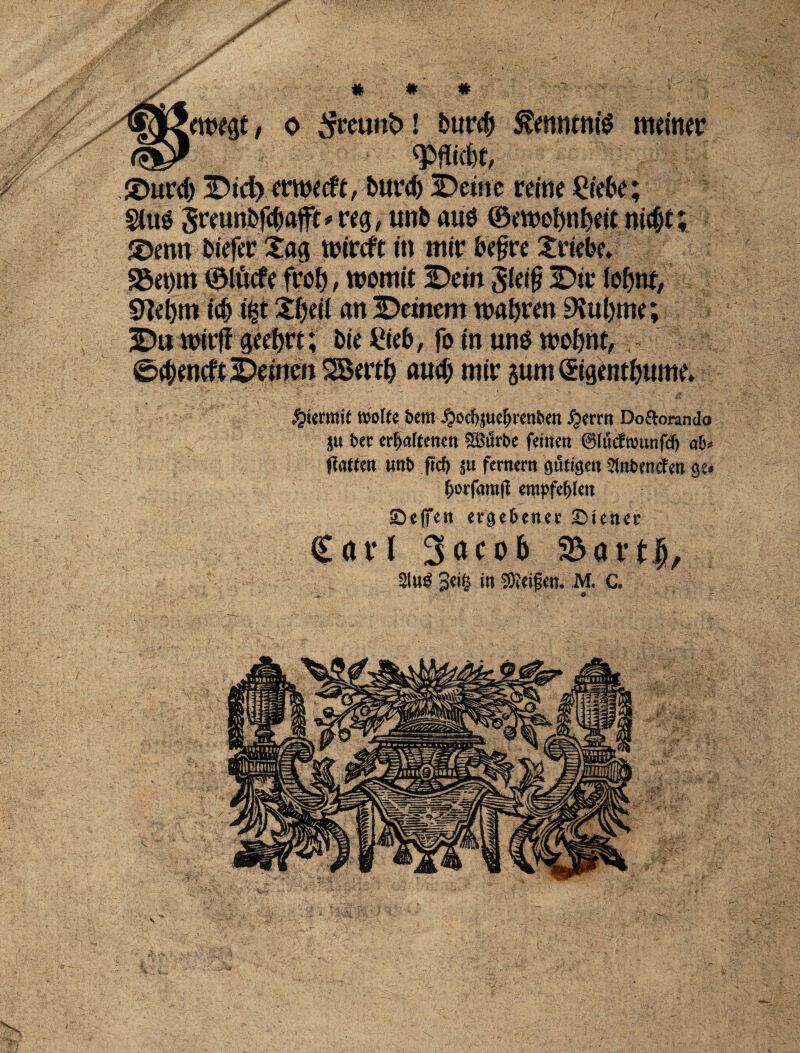 twttf, o 3mm&! burcb $ennmte mdnev '/ - Duret) Did) erwecft, buret) Deme reine £iebe; §lu$ 5««n6#aft# «g, unb aus ©eroefm&eit nictjit; Dmn biefer Xag tt>trcft in mir bef?re Xrtcbe. S5et)tn ©lucfe frot), wotnit Dem g(ei§ Die fotjnf, 0let>m i<b i|t £()di an Deinem mabren ERubme; Du u>ir|T geet>rt; bie Web, fo in un$ too&rtt, £><&entftDemen 2Bert& aucf) mir sum ©gent&ume. $\im\t njofte bem ^)od)^uc^renben £erm Do&oranda $tt bev erfjaftenen gBiSrbe frinett ©fucfwmtfd) ab fiattm unb ficf) $u feritent gufigett Wnbmcfm $t* fyorfmfl empfefylen £)eifen ergebetter Wiener Cavi 3aco6 SBartfi, 2lu£ 3ei§ in ®d£w. M. C.