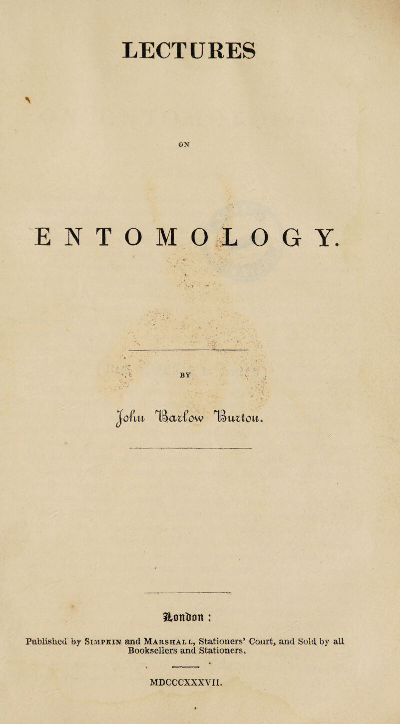 LECTURES ON ENTOMOLOGY. BY Jofiu Tj^urtoit. 3lontton : Pablished by Simpkin and Marshall, Statioaers’ Court, and Sold, by all Booksellers and Stationers^ MDCCCXXXVII.
