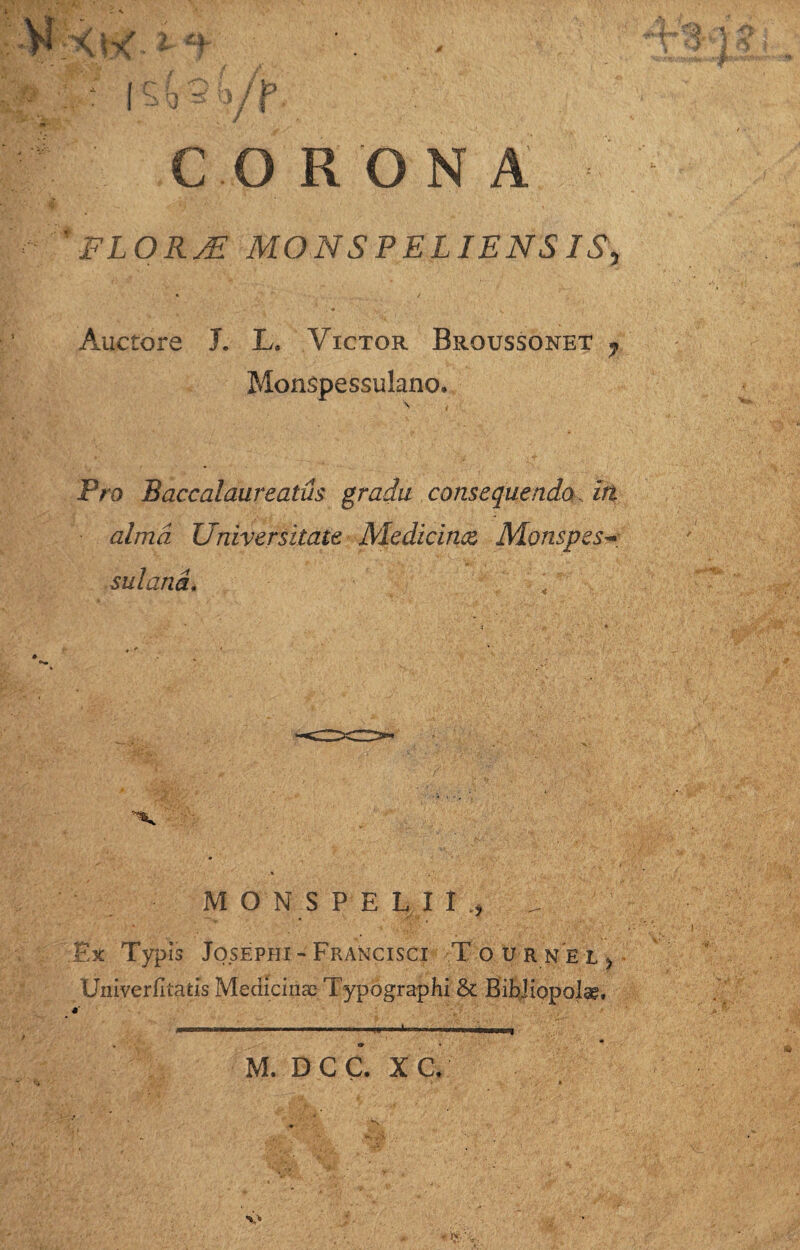 ■Vf'XK-1 *f XX IX = l ' JT / CORONA FLORAl MONSPELJENSIS, Auctore J. L. Victor Broussonet 7 Monspessulano. P/<o Baccalaureatus gradu consequendo iri alma Universitate Medicinae Monspesx sulana. 1 M O N S P E L I I , _ * ^ Ex Typis Josephi-Francisci Tournel> Univerfitads Medicinae Typographi & Bibliopola?, , — . . ... 1 .. M. D C C. X C.