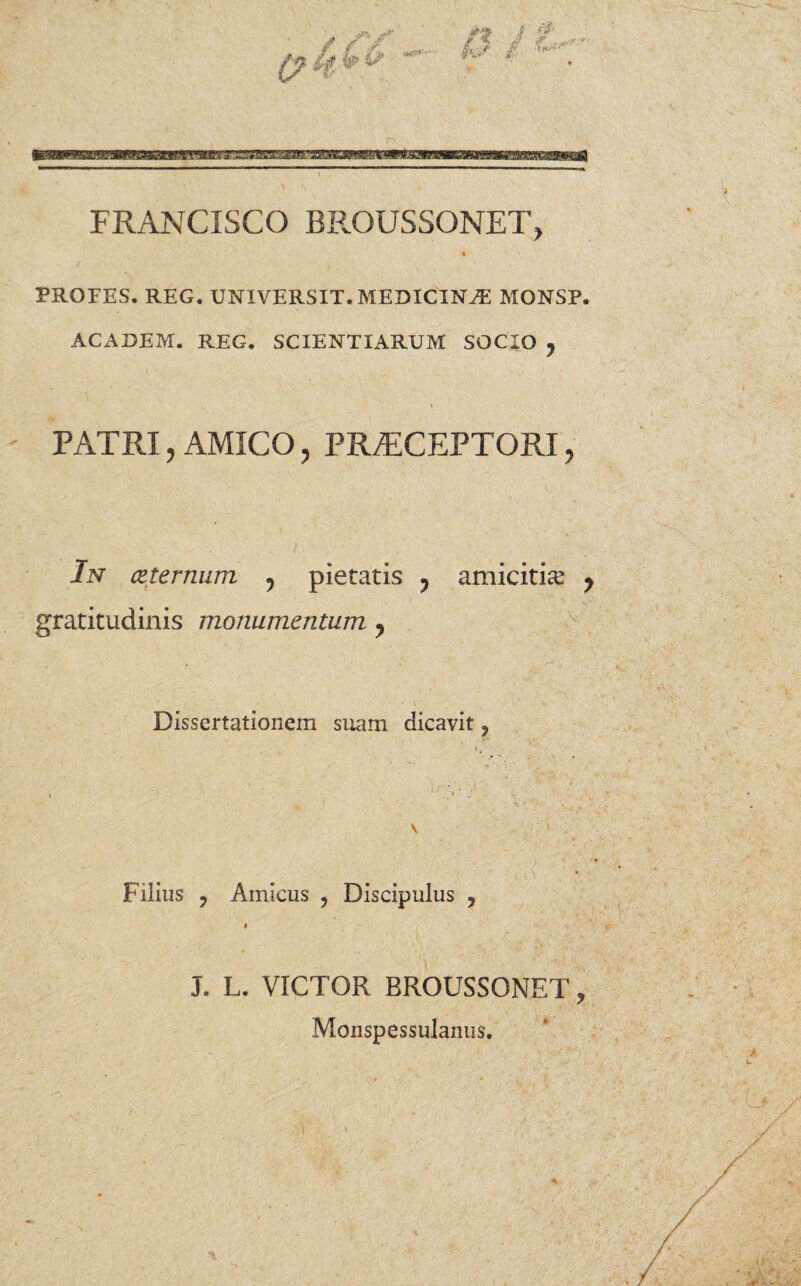 FRANCISCO BROUSSONET> PROFES. REG. UNIVERSIT. MEDICINA MONSP. ACADEM. REG. SCIENTIARUM SOCIO , PATRI , AMICO, PRAECEPTORI, : y . - . . 1 . J ■■ ' ' • V In (Zternum ? pietatis ? amicitia ? gratitudinis monumentum y Dissertationem suam dicavit, • . : ' .;j' !■' ■ V \ _ . # a ; -: «f • Filius y Amicus , Discipulus , i J. L. VICTOR BROUSSONET, Monspessulanus.