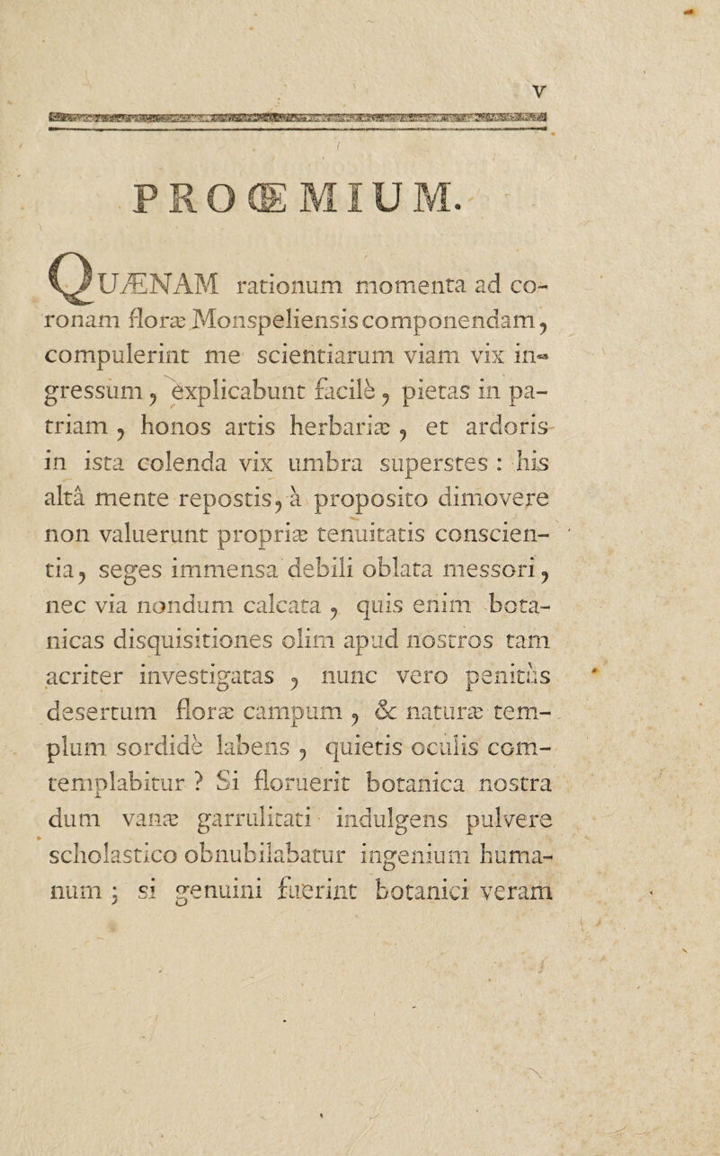 y PROEMIUM. C^UyENAM rationum momenta ad co¬ ronam floras Monspeliensis componendam j compulerint me scientiarum viam vix in** gressum P Explicabunt facile ? pietas in pa¬ triam y honos artis herbarias ? et ardoris in ista colenda vix umbra superstes : his alta mente repostis? a proposito dimovere non valuerunt proprias tenuitatis conscien¬ tia^ seges immensa debili oblata messori ? nec via nondum calcata y quis enim bota- nicas disquisitiones olim apud nostros tam acriter investigatas y nunc vero penitus desertum flora: campum ? & natura: tem¬ plum sordide labens ? quietis oculis com- templabitur ? Si floruerit botanica nostra dum vana: garrulitati indulgens pulvere scholastico obnubilabatur ingenium huma¬ num ; si genuini fuerint botanici veram r\