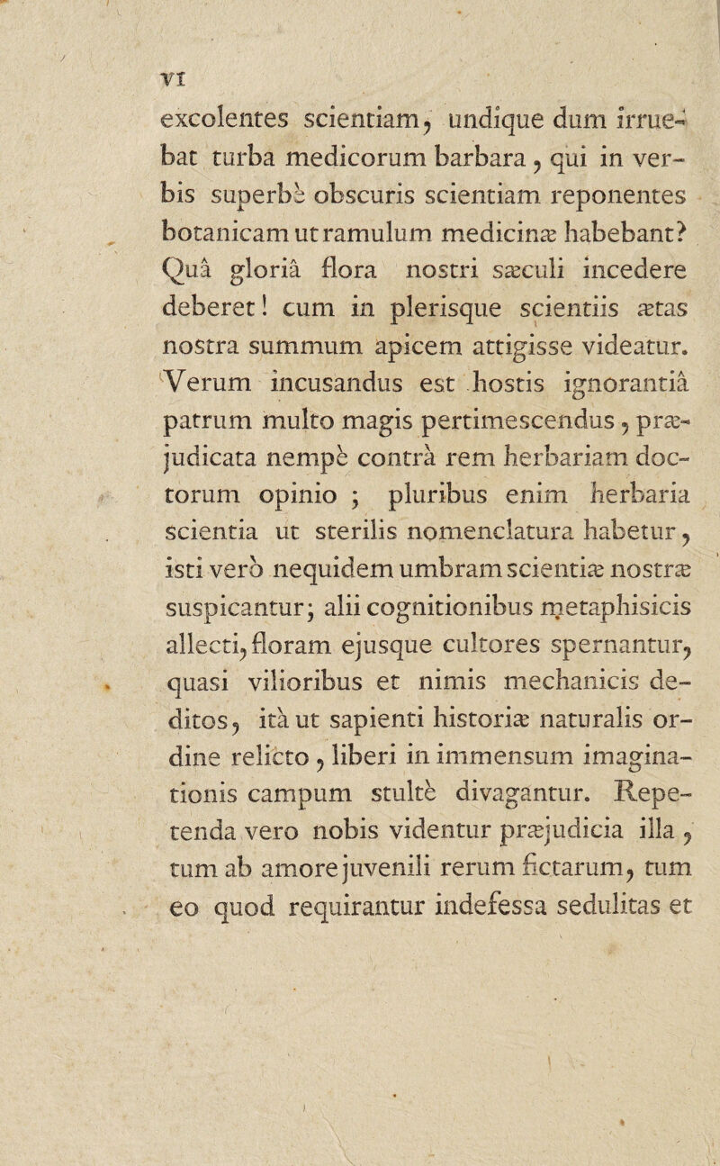 excolentes scientiam 7 undique dum irrue¬ bat turba medicorum barbara 7 qui in ver¬ bis superbe obscuris scientiam reponentes botanicam ut ramulum medicina? habebant? Qua gloria flora nostri saeculi incedere deberet! cum in plerisque scientiis a?tas nostra summum apicem attigisse videatur. Verum incusandus est hostis ignorantia patrum multo magis pertimescendus , prae¬ judicata nempe contra rem herbariam doc¬ torum opinio ; pluribus enim herbaria scientia ut sterilis nomenclatura habetur y isti vero nequidem umbram scientia? nostra? suspicantur; alii cognitionibus metaphisicis allecti^ floram ej usque cultores spernantur^ quasi vilioribus et nimis mechanicis de¬ ditos , itant sapienti historiae naturalis or¬ dine relicto ? liberi in immensum imagina¬ tionis campum stulte divagantur. Repe¬ tenda vero nobis videntur praejudicia illa 7 tum. ab amore juvenili rerum fictarum? tum eo quod requirantur indefessa sedulitas et