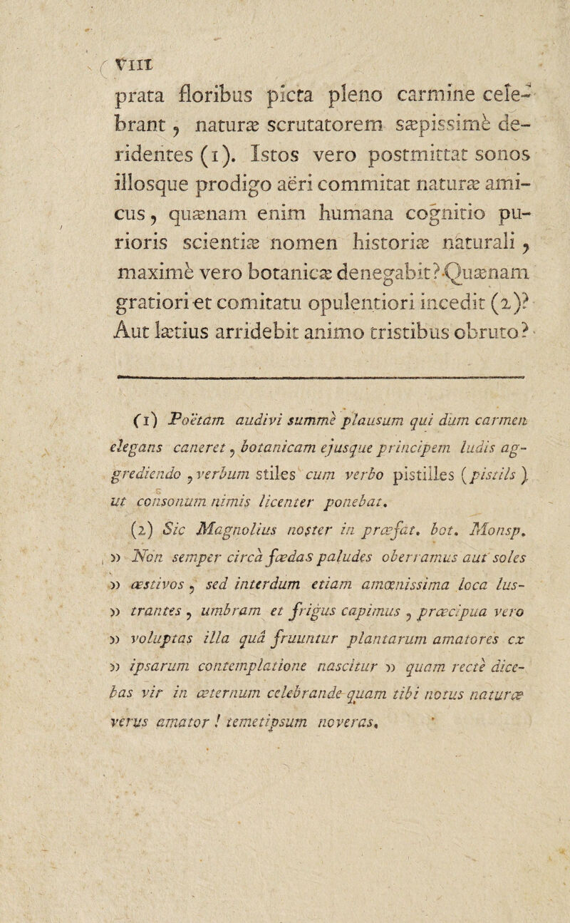 prata floribus picta pleno carmine cele¬ brant ? naturae scrutatorem saepissime de¬ ridentes (i). Istos vero postmittat sonos illosque prodigo aeri commitat natune ami¬ cus 5 qusenam enim humana cognitio pu¬ rioris scientia? nomen historia? naturali y maxime vero botanica de negabit ? -Quinam gratiori et comitatu opulentiori incedit (i)? Aut ketius arridebit animo tristibus obruto? (1) .Poetam audivi summe plausum qui dum carmen elegans caneret ? botanicam ejusque principem ludis ag¬ grediendo j verbum stiles cum verbo pisiiiles [pistiis ) K . ut consonum nimis licenter ponebat. (2) Sic Magnolius noster in praefat, bot, Monsp. , » Non semper circa foedas paludes oberramus aut soles » aestivos ? sed interdum etiam amoenissima loca lus- » trantes ? umbram et frigus capimus 5 praecipua vero » voluptas illa qua (ruuntur plantarum amatores cx y) ipsarum contemplatione nascitur » quam recte dice¬ bas vir in aeternum celebrande quam tibi notus naturae verus amator ! te met ipsum neveras,