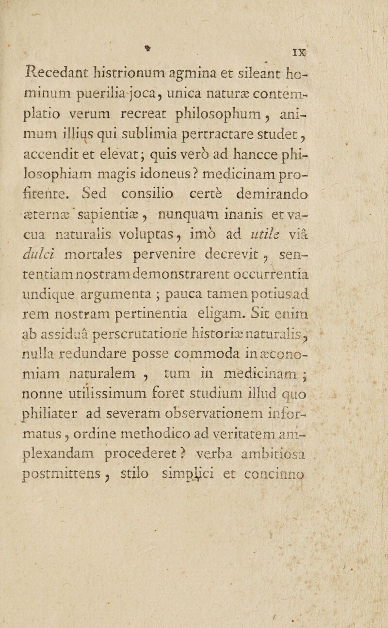 ♦ Recedant histrionum agmina et sileant ho¬ minum puerilia joca ? unica naturae contem¬ platio verum recreat philosophum y ani¬ mum illius qui sublimia pertractare studet ? accendit et elevat; quis vero ad hancce phi¬ losophiam magis idoneus? medicinampro- fitente. Sed consilio certe demirando asterna? * sapientia? y nunquam inanis et va¬ cua naturalis voluptas? imo ad udle via clulci mortales pervenire decrevit , sen¬ tentiam nostram demonstrarent occurrentia / undique argumenta ; pauca tamen potius,ad rem nostram pertinentia eligam. Sit enim ab assidua perscrutatione historia? naturalis ? nulla redundare posse commoda inaxono- miam naturalem ^ tum in medicinam ; nonne utilissimum foret studium illud quo philiater ad severam observationem infor¬ matus 5 ordine methodico ad veritatem ,am- / plexandam procederet ? verba ambitiosa postraittens ^ stilo simplici et concinno /