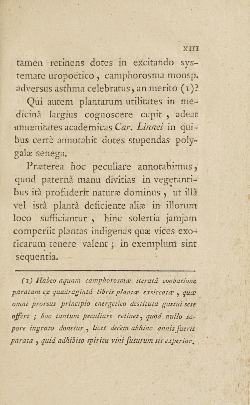 tamen retinens dotes in excitando sys¬ temate uropoetico y camphorosma monsp. adversus asthma celebratus, an merito (i)? Qui autem plantarum utilitates in me¬ dicina largius cognoscere cupit 9 adeat amoenitates academicas Car. Linnci in qui¬ bus certe annotabit dotes stupendas poly- galas senega. Praeterea hoc peculiare annotabimus 9 quod paterna manu divitias in vegetanti¬ bus ita profuderit naturae dominus 9 ut illa vel ista planta deficiente alias in illorum loco sufficiantur 9 hinc solertia jamjam comperiit plantas indigenas qua? vices exo¬ ticarum tenere valent ; in exemplum sint * sequentia. — (i) Habeo aquam camphorosmce iterata coobatione paratam ex quadraginta libris piant ce exsiccatae , quae omni prorsus principio energetico destituta gustui sese offert ; hoc tantum peculiare retinet ? quod nullo sa¬ pore ingrato donetur ? licet dece.m abhinc annis fuerit parata 5 quid adhibito spiritu vini futurum sit experiar,