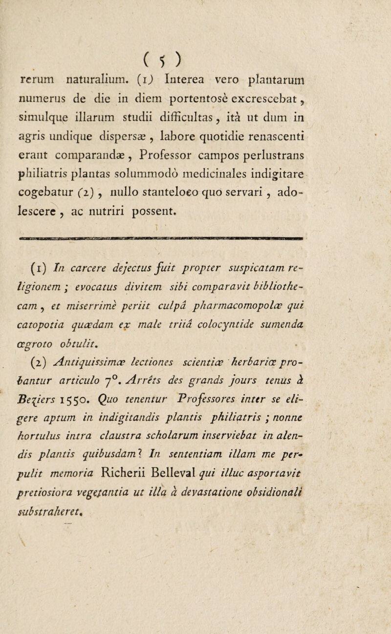 rerum naturalium, (ij Interea vero plantarum numerus de die in diem portentose excrescebat > simulque illarum studii difficultas ? ita ut dum in agris undique dispersa?, labore quotidie renascenti erant comparandae , Professor campos perlustrans philiatris plantas solummodo medicinales indigitare cogebatur (z) , nullo stanteloeo quo servari ? ado¬ lescere , ac nutriri possent. (1) In carcere dejectus fuit propter suspicatam re¬ ligionem ; evocatus divitem sibi comparavit bibliothe¬ cam ? et miserrime periit culpa pharmacomopolce qui catopotia quccdam ex male triid colocyntide sumenda aegroto obtulit. (2) Antiquissimae lectiones scientiae herbariae pro¬ bantur articulo 70. Arrets des grands jours tenus cL Be^iers 1550. Quo tenentur Professores inter se eli¬ gere aptum in indigitandis plantis philiatris ; nonne hortulus intra claustra scholarum inserviebat in alen¬ dis plantis quibusdaml In sententiam illam me per- pulit memoria Richerii Belleval qui illuc asportavit pretiosiora vegetantia ut illa a devastatione obsidionali substraheret.