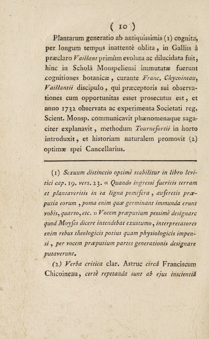 Plantarum generatio ab antiquissimis (i) cognita, per longum tempus inattente oblita , in Galliis a praeclaro Vaillant primum evoluta ac dilucidata fuit, hinc in Schola Monspeliensi immutata fuerunt cognitiones botanica , curante Franc. Chycoineau, Vaillantii discipulo, qui prseceptoris sui observa¬ tiones cum opportunitas esset prosecutus est, et anno 1732 observata ac experimenta Societati reg. Scient. Monsp. communicavit phaenomenaque saga¬ citer explanavit, methodum Tournefortii in horto introduxit, et historiam naturalem promovit (2) optimae spei Cancellarius. (i) Sexuum distinctio optime stabilitur in libro levi- tici cap. 19. vers. 23. « Quando ingressi fueritis terram et plantaveritis in ea ligna pomifera , auferetis prae¬ putia eorum ,poma enim quae germinant immunda erunt vobis, quarto,etc. » Vocem praeputium pessime designare quod Moyfes dicere intendebat exustumo, interpretatores enim rebus theologicis potius quam physiologicis impen¬ si , per vocem praeputium partes generationis designare putaverunt* (1) Verba critica clar. Astrue circa Franciscum Chicoineau, certe repetatida sunt ab ejus inscientia. V