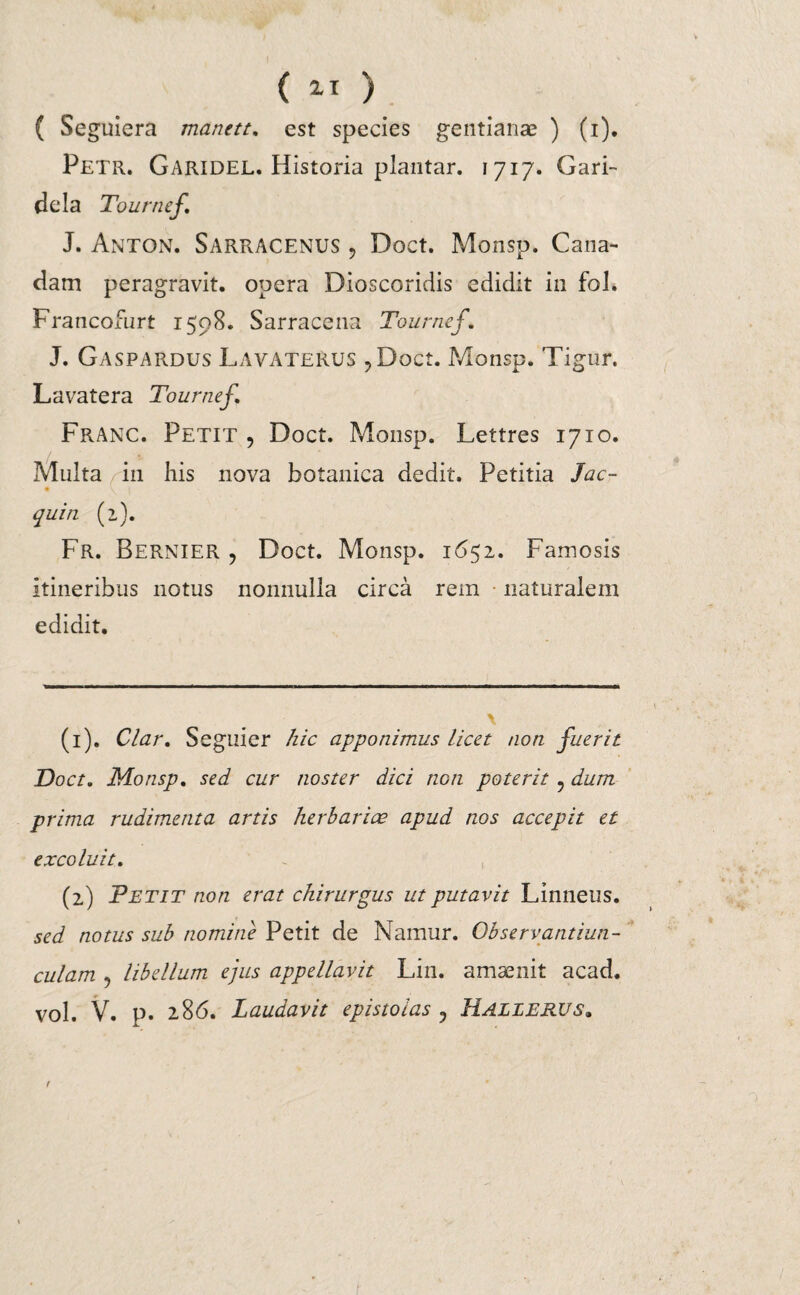 ( Seguiera manett. est species gentianae ) (i). Petr. Garidel. Historia plantar. 1717. Gari- dela Tournef. J. Anton. Sarracenus ? Doct. Monsp. Cana- dam peragravit, opera Dioscoridis edidit in fol. Francofurt 1598. Sarracena Tournef’. J. Gaspardus Lavatekus ?Doct. Monsp. Tigur. Lavatera Tournef. Franc. Petit , Doct. Monsp. Lettres 1710. Multa in his nova botanica dedit. Petitia Jac- quin (2). Fr. Bernier , Doct. Monsp. 1652. Famosis itineribus notus nonnulla circa rem naturalem edidit. \ (1) . Clar. Seguier hic apponimus licet non fuerit Doct. Monsp. sed cur noster dici non poterit ? dum prima rudimenta artis herbariae apud nos accepit et excoluit. (2) Petit non erat chirurgus ut putavit Linneus. sed notus sub nomine Petit de Namur. Observantiun- culam 9 libellum ejus appellavit Lin. amsenit acad. vol. V. p. 286. Laudavit epistolas ? Halierus.
