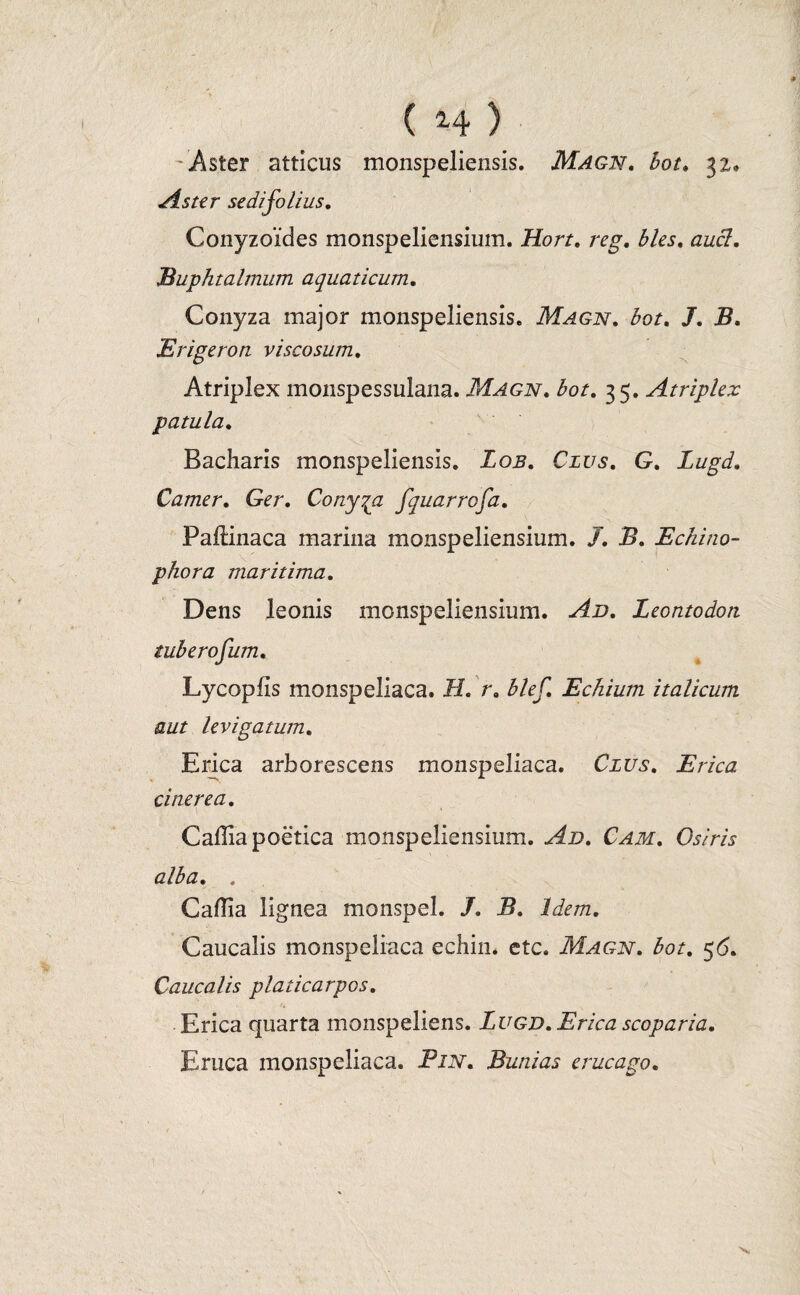 Aster atticus monspeliensis. Magn, bot. 32,* Aster sedifolius, Conyzoides monspeliensium. Hort, reg, hies, az/c7. Buphtalmum aquaticum, Conyza major monspeliensis. 7or. /. Erigeron viscosum, Atriplex monspessulana. Magn, bot, 35. Atriplex patula, Bacharis monspeliensis. Zo.s. Cius, G, Lugd, Camer, Ger, Conyza fquarrofa, Paftinaca marina monspeliensium. /. X». Echino- phora maritima. Dens leonis monspeliensium. Leontodon tuberofum, Lycopfis monspeliaca. J/. r, blef, Echium italicum aut levigatum, Erica arborescens monspeliaca. Cius, E rica cinerea, Caffia poetica monspeliensium. Ad, Cam, Osiris alba, . Caflia lignea monspel. /. B, Idem, Caucalis monspeliaca echin. etc. Magn, bot, 56, Caucalis platicarpos, Erica quarta monspeliens. Lugd, Erica scoparia. Eruca monspeliaca. Pin, Bunias erucago.