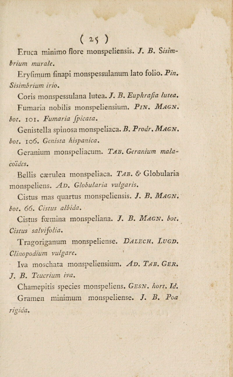 ) ( M ) Eruca minimo flore monspeliensis. 7. B. Sisim- brium murale. Eryfimum finapi monspessulanum lato folio. Pin. Sisimbrium irio. Coris monspessulana lutea. 7. i2. Euphrafia lutea. Fumaria nobilis monspeliensium. Pin, Magn. bot. ioi. Fumaria fpicata. Genistella spinosa monspeliaca. -S. Prodr. Magn. £o/. 106. Genista hispanica. Geranium monspeliacum. T^i?. Geranium mala- coides. Bellis caerulea monspeliaca. <S> Globularia monspeliens. Globularia vulgaris. Cistus mas quartus monspeliensis. 7. 12. Magn, for. 66. Cistus albida. Cistus fcemina monspeliana. 7. -S. Magn. for. Cistus salvijolia. Tragoriganum monspeliense. Dalech. Lugd. Clinopodium vulgare. Iva moschata monspeliensium. Tab. Ger. 7. 5. Teucrium iva. Chamepitis species monspeliens. Gesn. hort. Id. Gramen minimum monspeliense. 7. 5. -Po<z rigida.