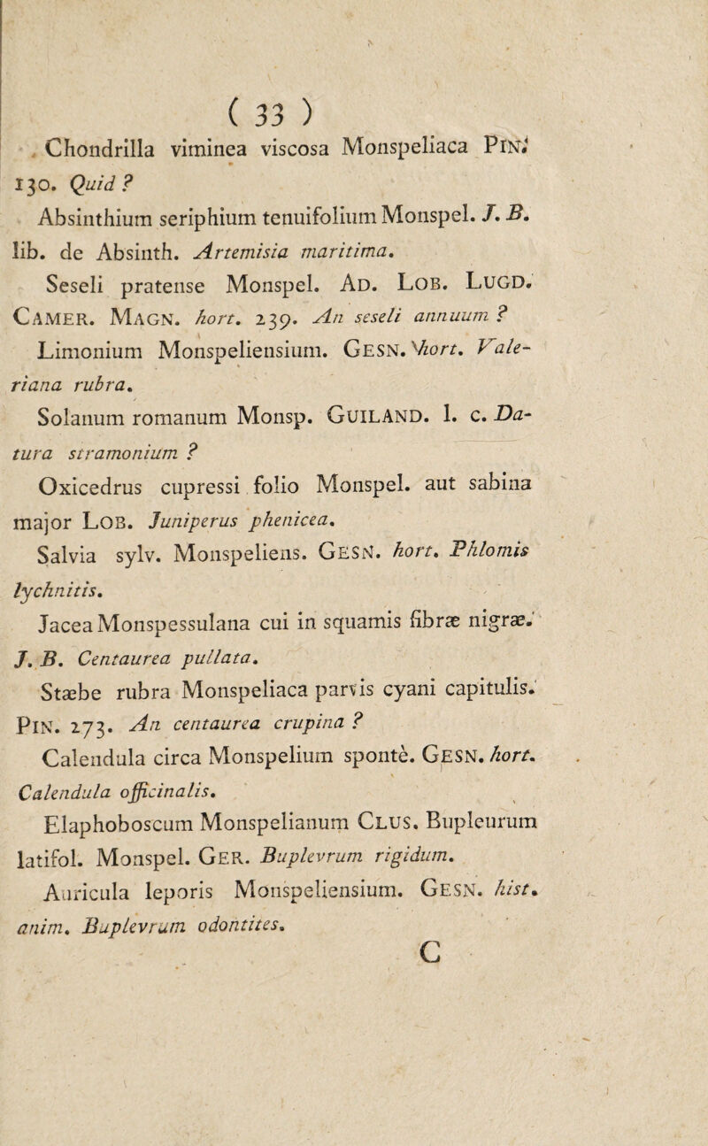 Chondrilla viminea viscosa Monspeliaca PlN.' * 130. Quid ? Absinthium seriphium tenuifolium Monspel. /. B. lib. de Absinth. Artemisia maritima. Seseli pratense Monspel. Ad. Lob. Lugd. CAMER. Magn. hort. 239. An seseli annuum ? Limonium Monspeliensium. Gesn. xhort. i ale- % riana rubra. / Solanum romanum Monsp. GuiLAND. 1. c. Da¬ tura stramonium ? Oxicedrus cupressi folio Monspel. aut sabina major Lob. Juniperus phenicea. Salvia sylv. Monspeliens. GESN. hort. Phlomis lychnitis. Jacea Monspessulana cui in squamis fibrae nigrae. J. B. Centaurea pullata. Staebe rubra Monspeliaca parvis cyani capitulis. PlN. 273* Art centaurea crupina ? Calendula circa Monspelium sponte. Gesn. hort. Calendula officina lis. Elaphoboscum Monspelianum Glus. Bupleurum latifol. Monspel. Ger. Buplevrum rigidum. Auricula leporis Monspeliensium. Gesn. kist. anim. Buplevrum odontites. C