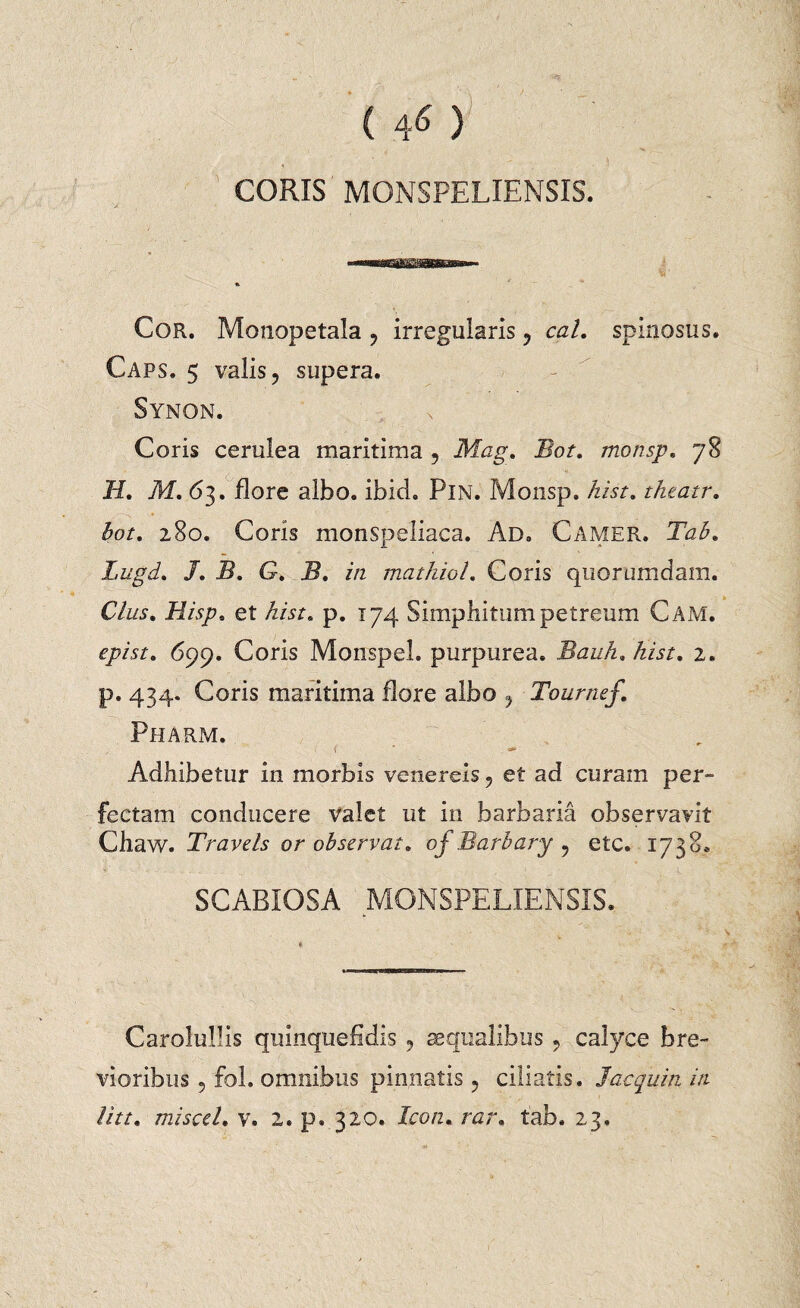 CORIS MONSPELIENSIS. Cor. Monopetala , irregularis ? cal. spinosus. Caps. 5 valis? supera. Synon. Coris cerulea maritima 5 Mag. Bot. monsp. 78 II. M. 63. flore albo. ibid. PlN. Monsp. hist. theatr. 280. Coris monspeliaca. Ad. Camer. T<z£. Lugd. /. 5. G. A?. zVz mathioL Coris quorumdam. C/z/5. .HA/u et hist. p. 174 Simphitum petreum Cam. epist. 699. Coris Monspel. purpurea. Bauh. hist. 2. p. 434. Coris maritima dare albo Tournef. Pharm. Adhibetur in morbis venereis, et ad curam per¬ fectam conducere valet ut in barbaria observavit Ghaw. Travels or observat. of Barbary ? etc. 1738* SCABIOSA MONSPELIENSIS. CaroluJIis quinquefidis , aequalibus ? calyce bre¬ vioribus 5 fol. omnibus pinnatis ? ciliatis. Jacquin iti lite, miscel. v. 2. p. 320. Icon. rar. fab. 23.