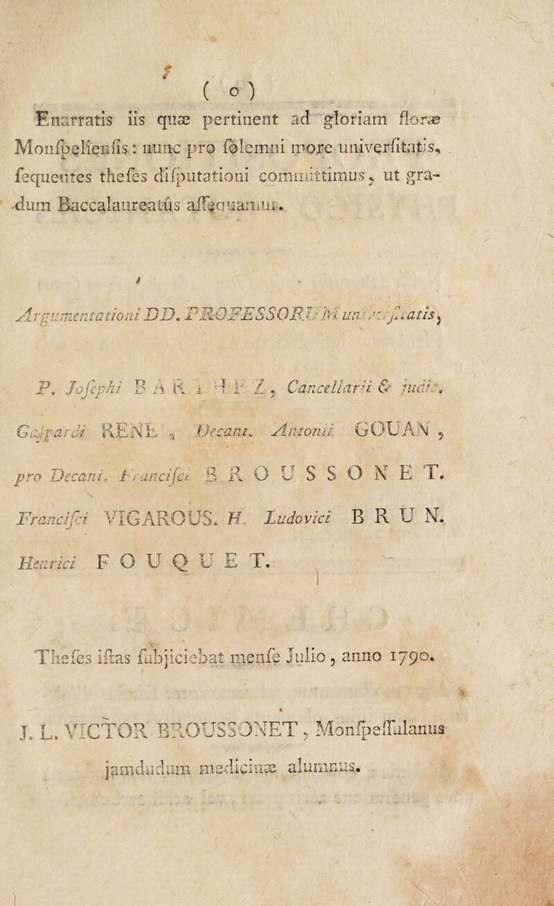 4* / ( ° ) Enarratis iis quae pertinent ad gloriam flora? Monfpeiieiifis: nunc pro folemni more univerfitaps, fequeutes thefes difputationi committimus ? ut gra- -dum Baccalanreatus aiFsquanius. A rgumentationi DD, PFJD-FESSQR. UM utv.tK7jl catis ^ F, Jofephi B A K i E Z, Cancellarii & judk. Gaj'pardi REN E Decani. Antonii GOUAN , pro Decani, Franci (ct. B ROUSSONE I. Francifci VTGAROUS* K, Ludovici B R U N, Hmrici F O U Q u E T. T hefes ifras fubjiciebat menfe Julio, anno 1790. J. L. VICTOR BROUSSONET , Monfpeffjlanus jamdiidum medicinae alumnus.