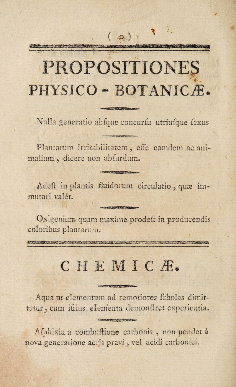 PROPOSITIONES ’- *■ PHYSICO - BOTANIciE. Nulla generatio atfque concurfu utrimque fexus Plantarum irritabilitatem 5 eiTe eamdem ac ani¬ malium-5 dicere non abfurdum. Adeft in plantis fluidorum circulatio 9 quas im¬ mutari valet, ' (-A. i Oxigenium- quam maxime prodefl' in producendis coloribus plantarum. C H E M I C JE. Aqtia ut elementum ad remotiores fcHolas dimit¬ tatur^ cum illius elementa demonfiret experientia. ■-««sgTO^^S-OBSiS»- Afphixia a combulHone carbonis , non pendet k nova generatione .aeris pravi 3 vel acidi carbonici.