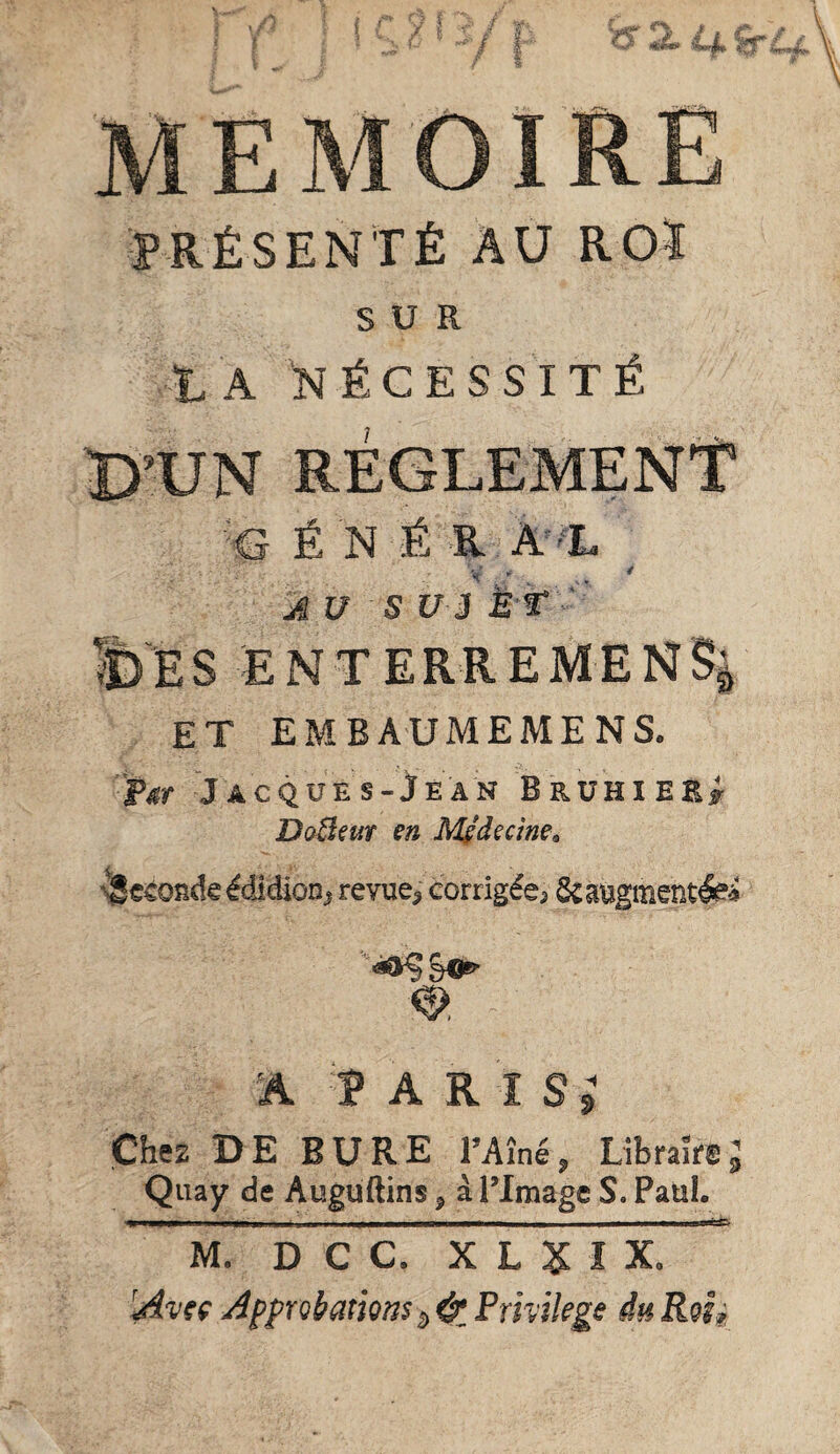 MEMOIRE PRÉSENTÉ AU ROÎ SUR TA nécessité t)’UN RÉGLEMENT ■e É N É .R A 'L V ■ .. * AU su 3 È't ' ' E S E N T E R R E M E N % et embaumemens. tgr Jacques-Je AN BruhieK# DoBm en M^decine^ \§eéondeêdidioD, revue, corrigée, Scaugmentlei À P A R ï S 9 Chez DE BURE l’Aîné, Libraire J Qiiay de Auguftins, à ITmage S. Paul. 1 rr- - - —inn ' . - j ■ 1 n - - - - - - - ■ 1 rp M. D C C. X L X I X. 'Avtç Approbations 5, &, Fmikge du Roh