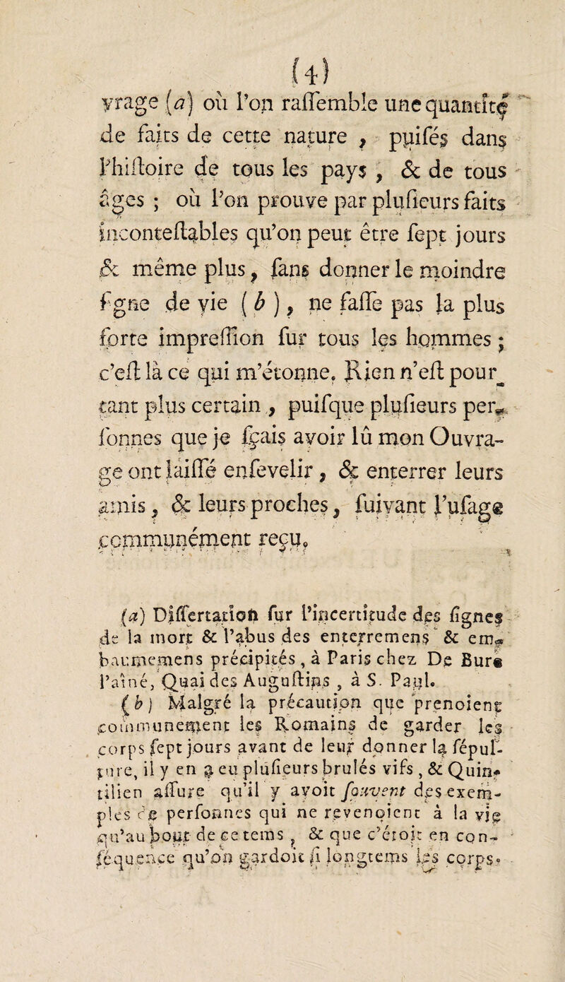 ii) yrage [a) où Pon raffemble imequantîtf de faits de cette nature , pîiifé§ dan^ Phidoire de tous les pay$ , êc de tous âges ; où Poïî prouve par pluficurs faits ùicontedîibles qu’on peut être fept jours j5c même plus ^ fans donner le nioindre f grac de vie [à], ne falTe pas la plus forte impreffion fur tous les hommes ; c’ed là ce qui m’étonne. Jlien n’efl pour^ tant plus certain,, puifque pliifieurs per^. fonnes que je fçais avoir lû mon Ouvra¬ ge ont làiffé enfevelir, Sç enterrer leurs amis, & leurs proches, fuiyanc f ufagg ccmmi^nénient reju, (t?) Diflertatîotî fur l’incertitude des f gnes de la mort & l’abus des enterremens'^ & emg. baumcfnens précipités, à Paris chez De Bur« i’aîné, Quai des Augaftin.s , à S. Paul» Malgré 4 précaution que prenoienç communeîiîent Icf Romains de garder les . corps fept jours avant de leuf donner la fépul- ture, iiy en a eu plufipurs brûlés vifs ,& Quinf tilien affure qu’il f avoit/o/wenr des exem¬ ples re perfonnes qui ne revenoicnc à la vjg qu’au bour de ce teras ^ & que c’érok en cqn- féquence qu’on gardoit fi Mugtems ips corps-