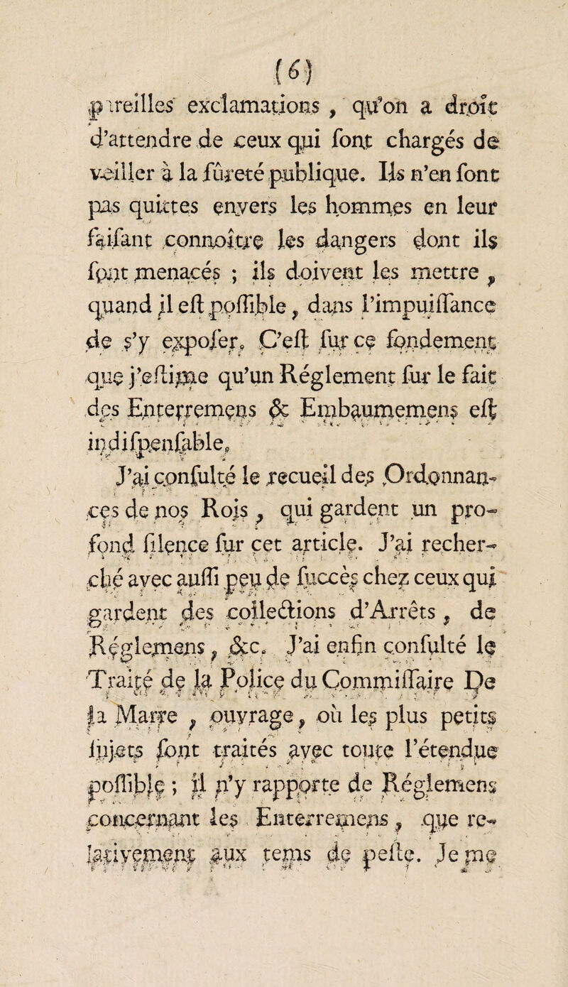 pireilles exclamadons , q^u'on a drpîc d’attendre de ceux qui font chargés de veiller à la fineté publique. Iis n’en fonc pas quittes enyers les hommes en leur faifant connoîae les d^^ugers dont ils fpiit menacés ; ils doivent les mettre , quand /I eflpodible, dans rimpuiffancç de s’y e^ofer, C’eft futçe fondement que j’efli^e qu’un Réglement fur le fait des Enterremçns ^ Embaunaeniens eft indifpenfible. J’ai cqnfulté le recueü des Prdonnan- ces de nos Rois ^ qui gardent un pro¬ fond filence fur cet article. J’ai recher- .ché ayec aulTi peu fuccè| che^ ceux qui gardent des cpileéfions d’Arrêts ^ de Rçglem^ns ^ J’ai enfin c.onfulté If Traité de la Police du Commiffaire De ï ‘ ■‘'i V ' v'-.. J 'f ; |a Maîfe ^ ouvrage, où les plus petits injet^ font traités avec toute l’étendue pofiiblf ; Il p’y rapporte de Régiemens coîtcern^ut les Enterrcqiens ^ que re¬ lativement #ux tems de pefie. Jem<î t J .y S-- ( /
