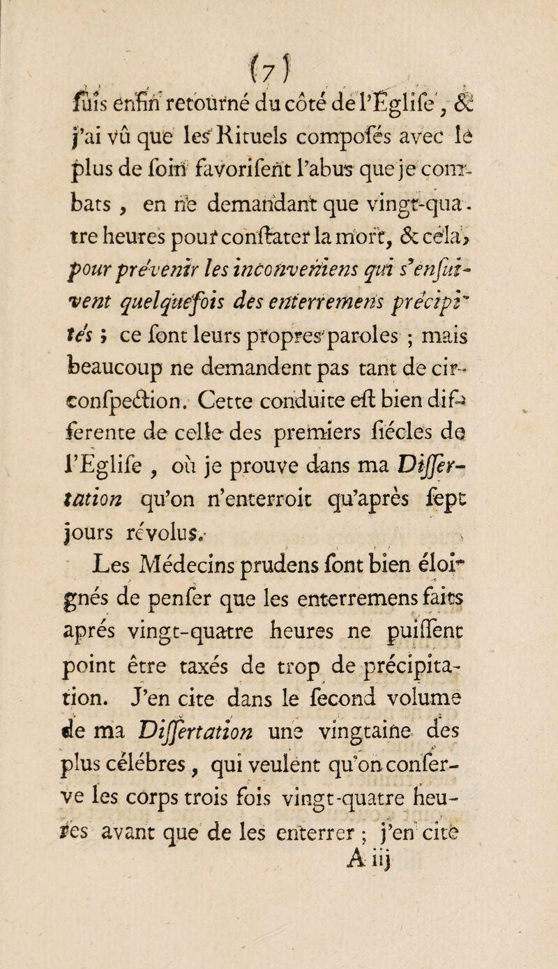 fuis enfin retourné du côté dé l’Eglife', & J’ai vû que \es^ Rituels compofés avec le plus de foM favorifent l’abus que je coiit- bats , en nb demandant que vingr-qua . tre heures pour conffe.ter la mort, 6c céia> pour prévenir les inconvertiem qià enfui^ vent quelquefois des enterremens précipi tés ; ce font leurs propres'paroles ; mais beaucoup ne demandent pas tant de cir - conrpeébon. Cette conduite eft bien difij ferente de celle des premiers fiécles de l’Eglife , ou je prouve dans ma DiJJir- tatîon qu’on n’enterroic qu’après fèpt jours révolus.- ' Les Médecins prudens font bien élor gnés de penfer que les enterremens faits après vingt-quatre heures ne puiffenc point être taxés de trop de précipita¬ tion. J’en cite dans le fécond volume de ma Differtatîon une vingtaine des plus célébrés, qui veulent qu’on confer- ve les corps trois fois vingt-quatre heu¬ res avant que de les enterrer ; j’en cite Aiij