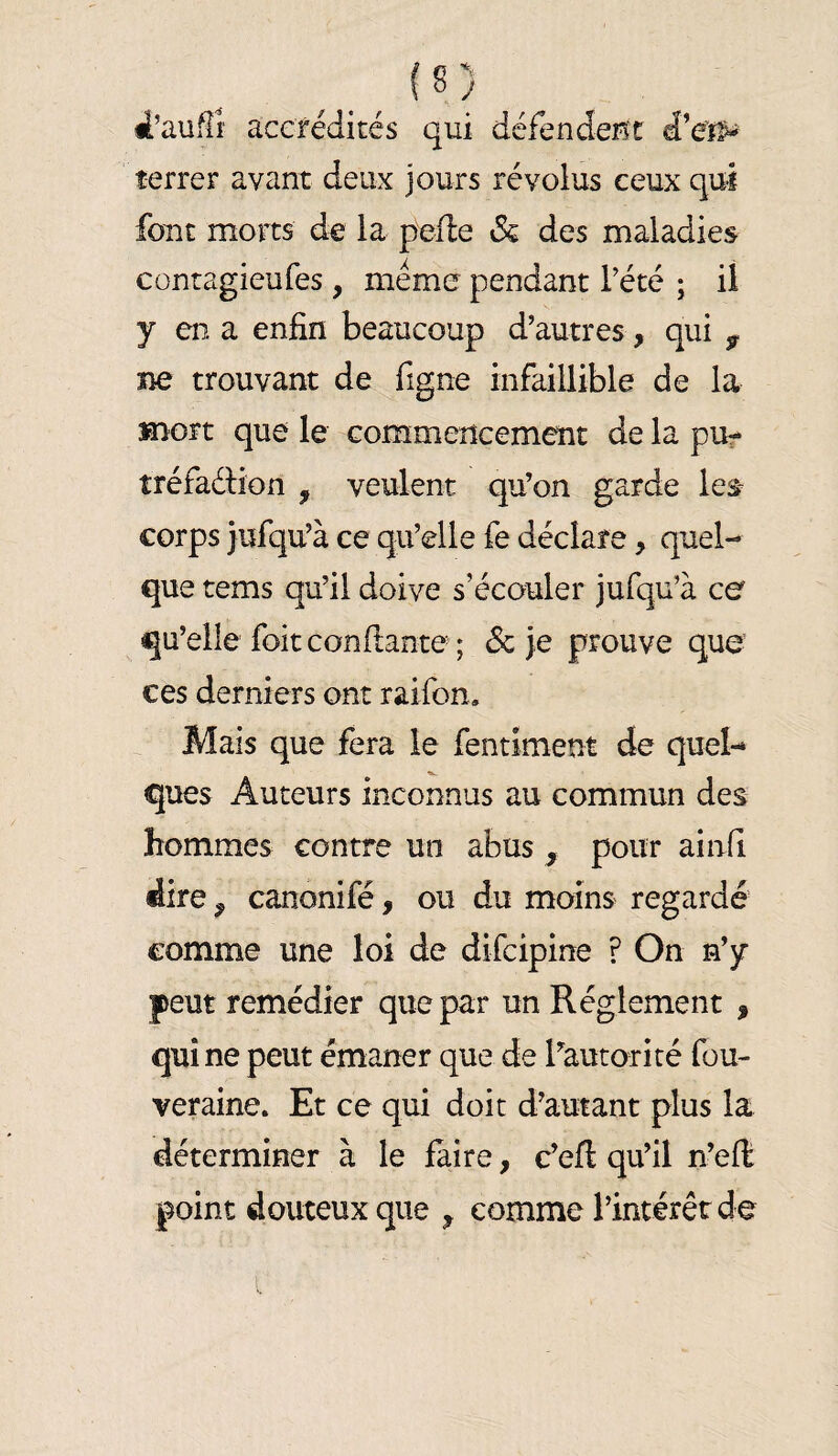 _ J s ) 4’aufli‘ accrédités qui défendeiît terrer avant deux jours révolus ceux qui font morts àe la pefle 3z des maladies cüntagieufes, mémo pendant Tété ; il y en a enfin beaucoup d’autres, qui ^ ne trouvant de figne infaillible de la mort que le commencement de la pUf tréfaéHon , veulent qu’on garde les- corps jufqu’à ce qu’elle fe déclare, quel¬ que tems qu’il doive s’écouler jufqu’à ce qu’elle foit confiante ; & je prouve que ces derniers ont raifon. Mais que fera le fentiment de quel-» ques Auteurs inconnus au commun des hommes contre un abus ^ pour ainfi dire ^ canonifé, ou du moins regardé comme une loi de difcipine ? On n’y peut remédier que par un Réglement , qui ne peut émaner que de ^autorité fou- veraine. Et ce qui doit d’autant plus la déterminer à le faire, c’eft qu’il n’efi point douteux que , comme l’intérêt de