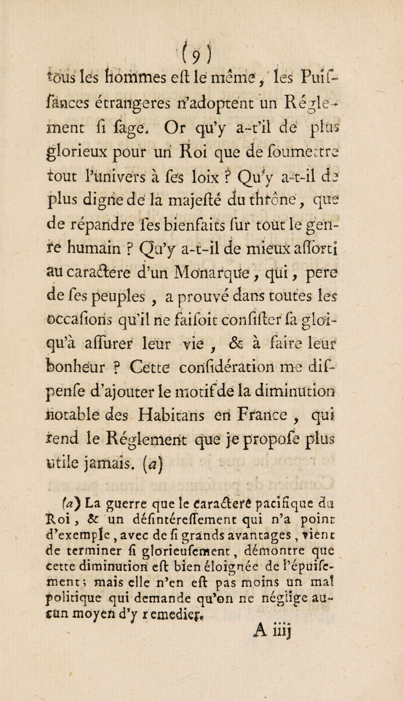 ■(9 ) _ , tdiîs lés lioriimes efl le mênié, ' les Puîf- fànces étrangères n’adoptent un Régle¬ ment fl fagé. Or qu’y a*-t’il dé plus i f-' glorieux pour un Roi que de foumertre tout Püriivers à fés loix ? Qu^y a^t-il de plus digiie dé la majeflé du thfoné, que de répandre fes bienfaits fur tout le gen¬ re humain ? Qu’y a-t-il de mieux adbrtî au caraélere d’un Monarque, qui, pere de fcs peuples , a prouvé dans toutes les occafioris qu’il rie faifoit confiner fa gloi- qu’à alTurer leur vie , & à faire leur bonheur ? Cette corifidération me dif- penfe d’ajouter le motifde la diminution iiotable des Habitans en France , qui rend le Réglement que }e propofe plus utile jamais. (^| (a') La guerre que le cara«£lerè pacifique du ïloi, & un défintérefTement qui n’a poinr d’exemple , avec de fi grands avantages , vient de terminer fi glorieufcment, démontre que cette diminution eft bien éloignée de i’épuifc- ment; mais elle n’en eft pas moins un maî politique qui demande qu’on ne néglige au» cün moyen d’y remedkj:.
