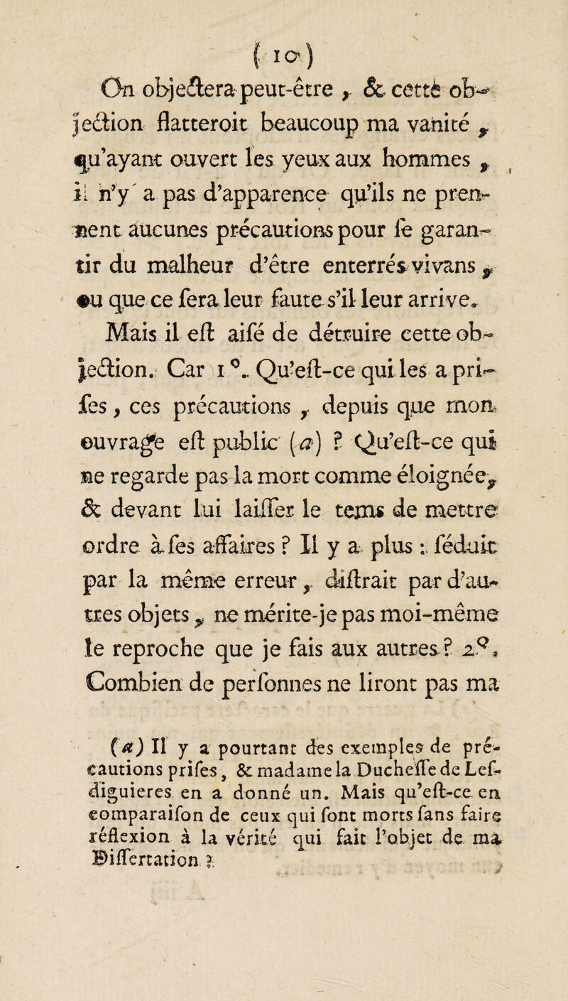 f lo) On objectera peut-être &cettè jeêtion flatteroit beaucoup ma vanité ^ qu’ayant ouvert les yeux aux hommes ^ il h’y' a pas d’apparence qu’ils ne pren¬ nent aucunes précautions pour le garan-* tir du malheur d’être enterrés vivans •U que ce fera leur faute s’il leur arri ve. Mais il eil aifé de détruire cette ob- |e£lion. CarM Quéll-ce qui les a pri-- fes, ces précautions depuis que mon. ouvrage efl public {a) î Qu’ed-ce qui ne regarde pas la mort comme éloignée^ de devant lui laiiTer le tcm« de mettre ordre à fes affaires ? Il y a plus féduit par la même erreurddllrait par d’au* très objets ^ ne mérite-jepas moi-même le reproche que je fais aux autres? z9. Combien de perfonnes ne liront pas ma (a) Il Y a pourtant des exemples'de pré¬ cautions prifes, & madame la DuchelTe de Lef- diguieres en a donné un. Mais qu’eft-ce. en comparaifon de ceux qui font morts fans faire réflexion à la vérité qui fait Tobjec de ma